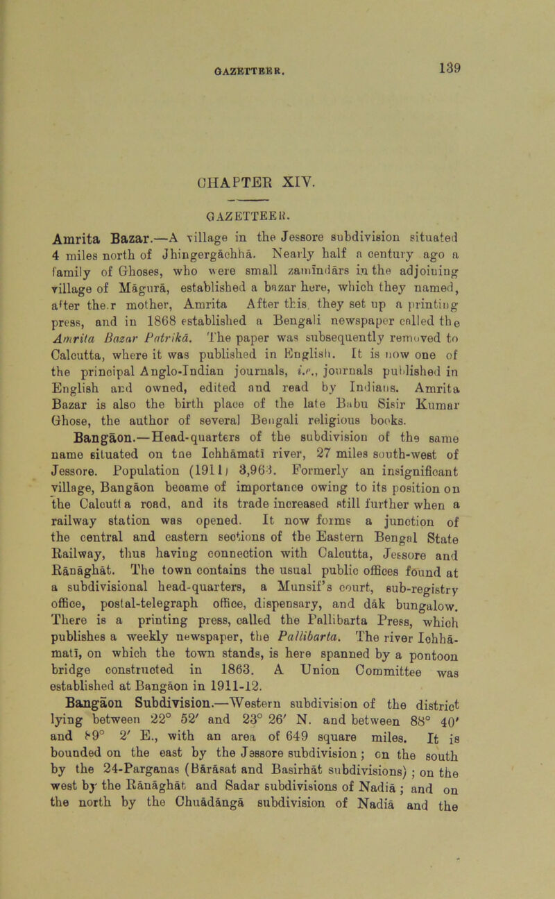 CHAPTER XIY. GAZETTE EH. Amrita Bazar.—A village in the Jessore subdivision situated 4 miles north of Jhingergachha. Nearly half a century ago a family of Glioses, who were small zemindars in the adjoiuiug village of Magura, established a bazar here, which they named, a*ter the.r mother, Amrita After this, they set up a printing press, and in 1868 established a Bengali newspaper called the Amrita Bazar Patrikd. The paper was subsequently removed to Calcutta, where it was published in English. It is now one of the principal Anglo-Indian journals, *>., journals published in English and owned, edited and read by Indians. Amrita Bazar is also the birth place of the late Babu Sisir Kumar Ghose, the author of several Bengali religious books. Bangaon.—Head-quarters of the subdivision of the same name situated on tne Ichhamat! river, 27 miles south-west of Jessore. Population (191 lj 3,963. Formerly an insignificant village, Bangaon beoame of importance owing to its position on the Caloutt a road, and its trade increased still further when a railway station was opened. It now forms a junction of the central and eastern sections of the Eastern Bengal State Railway, thus having connection with Calcutta, Jessore and Ranaghat. The town contains the usual public offices found at a subdivisional head-quarters, a Hunsif’3 court, sub-registry office, postal-telegraph office, dispensary, and dak bungalow. There is a printing press, called the Pallibarta Press, which publishes a weekly newspaper, the Pallibarta. The river Iohha- matl, on which the town stands, is here spanned by a pontoon bridge constructed in 1863. A Union Committee was established at Bangaon in 1911-12. Bangaon Subdivision.—Western subdivision of the district lying between 22° 52' and 23° 26' N. and between 88° 40' and 89° 2' E., with an area of 649 square miles. It is bounded on the east by the Jessore subdivision; on the south by the 24-Parganas (Barasat and Basirhat subdivisions) ; on the west by the Ranaghat and Sadar subdivisions of Nadia ; and on the north by the Chuad&nga subdivision of Nadia and the