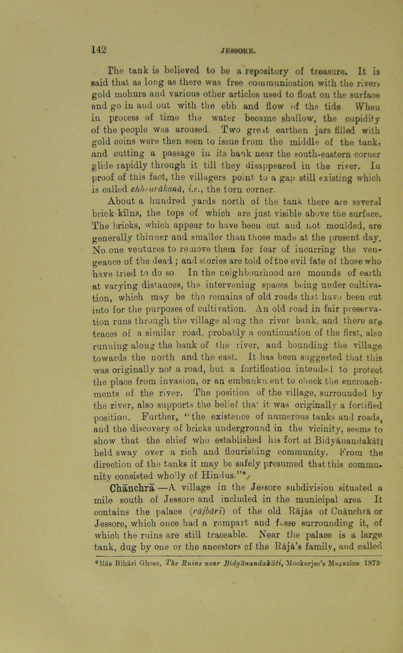 The tank is believed to bo a repository of treasure. It is said that as long as there wa3 free communication with the river> gold mohurs and various other articles used to float on the surface and go iu and out with the ebb and flow of the tide When in process of time the water became shallow, the cupidity of the people was aroused. Two gre»t earthen jars filled with gold coins were then seen to issue from the middle of the tank, and cutting a passage iu its bank near the south-eastern corner glide lapidly through it till they disappeared in the river. In proof of ttiis fact, the villagers point to a gap still existing which is oalkd ch/i' iirdkond, i.e., the torn oorner. About a huudred yards north of the tank there are several brick-kilns, the tops of which are just visible above the surface. The bricks, which appear to have been cut and not moulded, are generally thinner and smaller than those made at the present day. No one ventures to remove them for fear of incurring the ven- geance of the dead ; and stories are told of the evil fate of those who have tried to do so In the neighbourhood are mounds of earth at varying distances, the intervening spaces being under cultiva- tion, which may be the remains of old roads that have been cut into for the purposes of cultivation. An old road in fair pieserva- tion runs through the village along the river bank, and there are traces of a similar road, probably a continuation of the first, also running along the bank of the river, aud bounding the villago towards the north and the east. It has been suggested that this was originally not a road, but a fortification intended to protect the place from invasion, or an embankment to check the encroach- ments of the river. The position of the village, surrounded by the river, also supports the belief tha‘ it was originally a fortified position. Further, “the existence of numerous tanks and roads, aud the discovery of bricks underground in the vicinity, seems to show that the ohief who established his fort at Bidyauandakatl held sway over a rich and flourishing community. From the direction of the tanks it may be safely presumed that this commu- nity consisted wbo'ly of Hindus.”*/ Chanchra —A village in the Jessore subdivision situated a mile south of Jessore and included in the municipal area It contains the palace (rajbdri) of the old Rajas of Cnanchra or Jessore, which once had a rampart and f^sse surrounding it, of which the ruins are still traceable. Near the palaoe is a large tank, dug by one or the ancestors of the Raja’s family, and called
