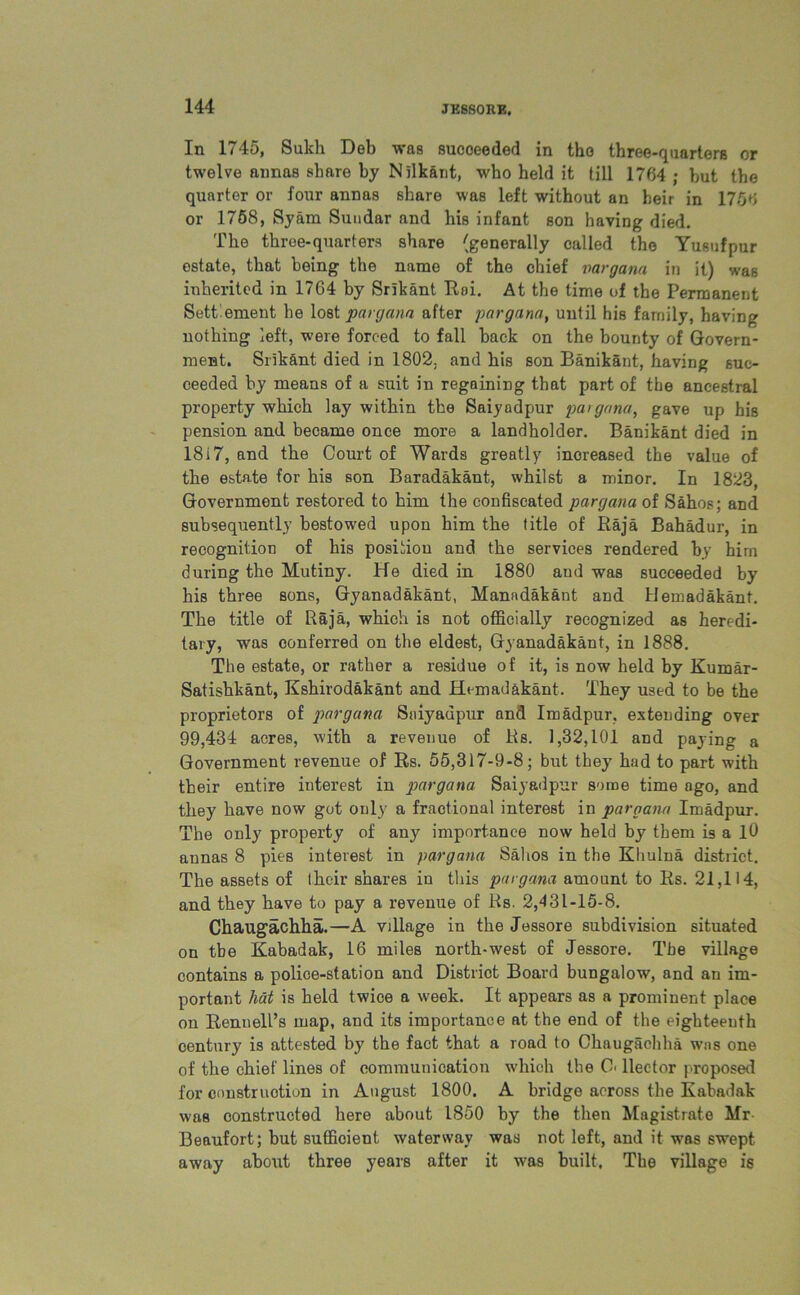 In 1745, Sukh Deb was sucoeeded in the three-quarters or twelve annas share by Nllkant, who held it till 1764 ; but the quarter or four annas share was left without an heir in 1756 or 1758, Syam Sundar and his infant son having died. The three-quarters share (generally called the Yusufpur estate, that being the name of the chief vargana in it) was inherited in 1764 by Srikant Roi. At the time of the Permanent Sett'ement he lost pargann after pargana, until his family, having nothing left, were forced to fall back on the bounty of Govern- ment. Srik&nt died in 1802. and his son Banikant, having suc- ceeded by means of a suit in regaining that part of the ancestral property which lay within the Saiyadpur pargana, gave up his pension and became once more a landholder. Banikant died in 18i7, and the Court of Wards greatly increased the value of the estate for his son Baradakant, whilst a minor. In 1823, Government restored to him the confiscated pargana of Sahos; and subsequently bestowed upon him the title of Raja Bahadur, in recognition of his position and the services rendered by him during the Mutiny. He died in 1880 and was succeeded by his three sons, Gyanadakant, Manadakant and Hemadakant. The title of Raja, which is not officially recognized as heredi- tary, was conferred on the eldest, Gyanadakant, in 1888. The estate, or rather a residue of it, is now held by Kumar- Satishkant, Kshirodakant and Hemadakant. They used to be the proprietors of pargana Saiyadpur and Imadpur, extending over 99,434 acres, with a revenue of Rs. 1,32,101 and paying a Government revenue of Rs. 55,317-9-8; but they had to part with their entire interest in pargana Saiyadpur some time ago, and they have now got only a fractional interest in pargana Imadpur. The only property of any importance now held by them is a 10 annas 8 pies interest in pargana Sahos in the Khulna district. The assets of Ihcir shares in this pargana amount to Rs. 21,114, and they have to pay a revenue of Rs. 2,431-15-8. Chaugachha.—A vdlage in the Jessore subdivision situated on the Kabadak, 16 miles north-west of Jessore. The village contains a police-station and District Board bungalow, and an im- portant hat is held twice a week. It appears as a prominent place on Rennell’s map, and its importance at the end of the eighteenth century is attested by the fact that a road to Chaugachha was one of the chief lines of communication which the O' Hector proposed for construction in August 1800. A bridge across the Kabadak was constructed here about 1850 by the then Magistrate Mr Beaufort; but sufficient waterway was not left, and it was swept away about three years after it was built, The village is