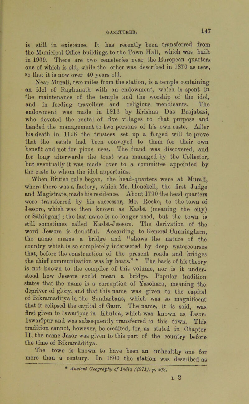is still in existence. It has reoently been transferred from the Municipal Offioe buildings to the Town Hall, which was built in 1909. There are two cemeteries near the European quarters one of which is old, while the other was described in 1870 as new, so that it is now over 40 years old. Near Murali, two miles from the station, is a temple containing an idol of Kaghunath with an endowment, which is spent in the maintenance of the temple and the worship of the idol, and in feeding travellers and religious mendicants. The endowment was made in 1813 by Krishna Das Brajabasi, who devoted the rental of five villages to that purpose and handed the management to two persons of his own caste. After his death in 11<6 the trustees set up a forged will to prove that the estate had been oonveyed to them for their own benefit and not for pious uses. The fraud was discovered, and for long afterwards the trust was managed by tbe Collector, but eventually it was made over to a commWee appointed by the caste to whom the idol appertains. When British rule began, the head-quarters were at Murali, where there was a factory, whioh Mr. Henokell, the first Judge and Magistrate, made his residence. About 1790 the head-quarters were transferred by his successor, Mr. Rocke, to the town of Jessore, whioh was then known as Kasba (meaning the oity) or Sahibganj ; the last name is no longer ussd, but the town is still sometimes called Kasba-Jessore. The derivation of the word Jessore is doubtful. According to General Cunningham, the name means a bridge and “shows the nature of the country which is so completely intersected by deep wateroourses that, before the construction of the present roads and bridges the chief communication was by boats.” * The basis of his theory is not known to the compiler of this volume, nor is it under- stood how Jessore could mean a bridge. Popular tradition states that the name is a corruption of Yasohara, meaning the depriver of glory, and that this name was given to the capital of Bikramaditya in the Sundarbans, which was so magnificent that it eclipsed the capital of Gaur. The name, it is said, was first given to Jsvvarlpur in Khulna, which was known as Jasor- Iswaripur and was subsequently transferred to this town. This tradition cannot, however, be credited, for, as stated in Chapter II, the name Jasor was given to this part of the country before the time of Bikramaditya. The town is known to have been an unhealthy one for more than a century. In 1800 the station was described as * Ancient Geography of India, (1871), p, 5Q2, L 2