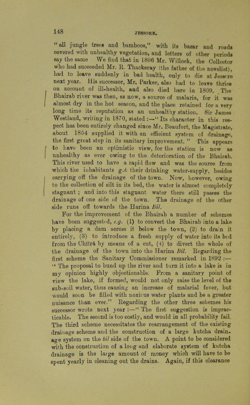 JE880RB. “all jungle trees and bamboos,” with its bazar and roads covered with unhealthy vegetation, and letters of other periods say the same We find that in 1806 Mr. Willock, the Collector who had sucoeeded Mr. R. Thackeray (the father of the novelist), had to leave suddenly in bad health, only to die at Jessrre next year. His successor, Mr. Parker, also had to leave thrioe on account of ill-health, and also died here in 1809. The Bhairab river was then, as now, a source of malaria, for it was almost dry in the hot season, and the place retained lor a very long time its reputation as an unhealthy station. Sir James Westland, writing in 1870, stated Its character in this res- peot has been entirely changed since Mr. Beaufort, the Magistrate, about 1854 supplied it with an efficient system of drainage, the first great step in its sanitary improvement. ” This appears to have been an optimistic view, for the station is now as unhealthy as ever owing to the deterioration of the Bhairab. This river used to have a rapid flow and was the source from which the inhabitants got their drinking water-supply, besides carrying off the drainage of the town. Now, however, owing to the collection of silt in its bed, the water is almost completely stagnant ; and into this stagnant water there still passes the drainage of one side of the town. The drainage of the other side runs off towards the Harina Bil. For the improvement of the Bhairab a number of schemes have been suggested, c.g. (1) to convert the Bhairab into a lake by placing a dam across it below the town, (2) to drain it entirely, (3) to introduce a fresh supply of water into its bed from the Chltra by means of a cut, (4) to divert the whole of the drainage of the town into the Harina Bil. Regarding the first scheme the Sanitary Commissioner remarked in 1892 :— “ The proposal to bund up the river and turn it into a lake is in my opinion highly objeotionable. From a sanitary point of view the lake, if formed, would not only raise the level of the sub-soil water, thus causing an increase of malarial fever, but would soon be filled with noxious water plants and be a greater nuisance than ever.” Regarding the other three schemes his successor wrote next year :—“ The first suggestion is imprac- ticable. The seoond is too costly, and would in all probability fail. The third scheme necessitates the rearrangement of the existing drainage scheme and the construction of a large kutcha drain- age system on the bil side of the town. A point to be considered with the construction of a long and elaborate system of kutcha drainage is the laige amount of money which will have to be spent yearly in cleaning out the drains. Again, if this clearance