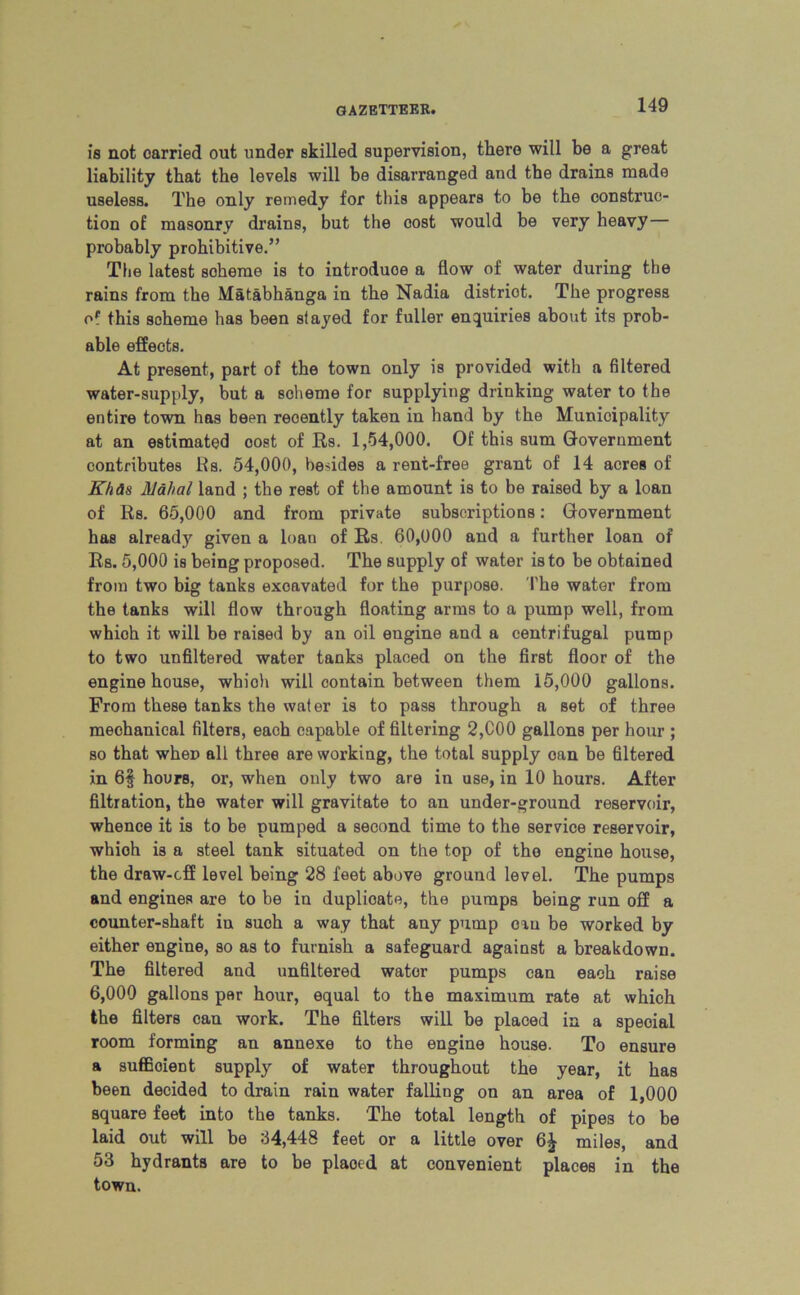 is not carried out under skilled supervision, there will be a great liability that the levels will be disarranged and the drains made useless. The only remedy for this appears to be the consti’uc- tion of masonry drains, but the cost would be very heavy— probably prohibitive.” The latest scheme is to introduce a flow of water during the rains from the Matabhanga in the Nadia district. The progress of this scheme has been stayed for fuller enquiries about its prob- able effects. At present, part of the town only is provided with a filtered water-supply, but a soheme for supplying drinking water to the entire town has been recently taken in hand by the Municipality at an estimated cost of Rs. 1,54,000. Of this sum Government contributes its. 54,000, besides a rent-free grant of 14 acres of Khas Mahal land ; the rest of the amount is to be raised by a loan of Rs. 65,000 and from private subscriptions: Government has already given a loan of Rs 60,000 and a further loan of Rs. 5,000 is being proposed. The supply of water is to be obtained from two big tanks excavated for the purpose. The water from the tanks will flow through floating arms to a pump well, from which it will be raised by an oil engine and a centrifugal pump to two unfiltered water tanks placed on the first floor of the engine house, whioh will contain between them 15,000 gallons. From these tanks the water is to pass through a set of three mechanical filters, each capable of filtering 2,COO gallons per hour ; so that when all three are working, the total supply can be filtered in 6§ hours, or, when only two are in use, in 10 hours. After filtration, the water will gravitate to an under-ground reservoir, whence it is to be pumped a second time to the service reservoir, whioh is a steel tank situated on the top of the engine house, the draw-off level being 28 feet above ground level. The pumps and engines are to be in duplicate, the pumps being run off a counter-shaft in such a way that any pump can be worked by either engine, so as to furnish a safeguard against a breakdown. The filtered and unfiltered water pumps can each raise 6,000 gallons per hour, equal to the maximum rate at which the filters can work. The filters will be placed in a special room forming an annexe to the engine house. To ensure a sufficient supply of water throughout the year, it has been decided to drain rain water falling on an area of 1,000 square feet into the tanks. The total length of pipes to be laid out will be 64,448 feet or a little over 6£ miles, and 53 hydrants are to be plaocd at convenient places in the town.