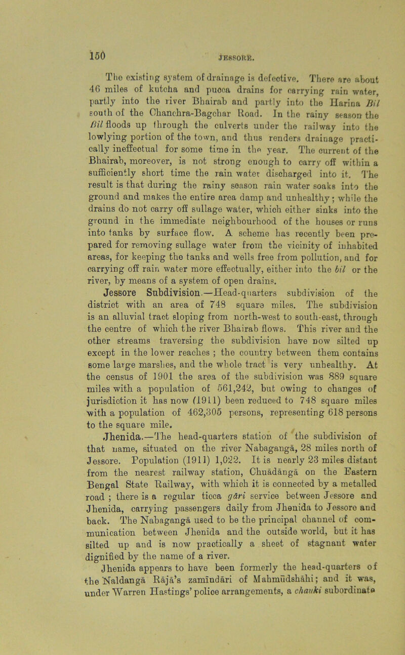Tlio existing system of drainage is defective. There are about 4G miles of kutcha and puoca drains for carrying rain water, partly into the river Bhairab and partly into the Karina liil south of the Chanchra-Bagchar Road. In the rainy season the liil floods up through the culverts under the railway into the lowlying portion of the town, and thus renders drainage practi- cally ineffectual for some time in the year. The current of the Bhairab, moreover, is not strong enough to carry off within a sufficiently short time the rain water discharged into it. The result is that during the rainy season rain water soaks into the ground and makes the entire area damp and unhealthy; while the drains do not carry off sullage water, which either sinks into the ground in the immediate neighbourhood of the houses or runs into tanks by surface flow. A scheme has recently been pre- pared for removing sullage water from the vicinity of inhabited areas, for keeping the tanks and wells free from pollution, and for carrying off rain water more effectually, either into the bil or the river, by means of a system of open drains. Jessore Subdivision.—Head-quarters subdivision of the district with an area of 748 square miles. The subdivision is an alluvial tract sloping from north-west to south-east, through the centre of which the river Bhairab flows. This river and the other streams traversing the subdivision have dow silted up except in the lower reaches ; the country between them contains some large marshes, and the whole tract is very unhealthy. At the census of 1901 the area of the subdivision was 889 square miles with a population of 561,242, but owing to changes of jurisdiction it has now (1911) been reduced to 748 square miles with a population of 462,305 persons, representing 618 persons to the square mile. Jhenida.—The head-quarters station of the subdivision of that name, situated on the river Nabaganga, 28 miles north of Jessore. Population (1911) 1,022. It is nearly 23 miles distant from the nearest railway station, Chuadanga on the Eastern Bengal State Bailway, with which it is connected by a metalled road ; there is a regular ticca (jari service between Jessore and Jhenida, carrying passengers daily from Jhenida to Jessore and back. The Nabaganga used to be the principal ohannel of com- munication between Jhenida and the outside world, but it has silted up and is now practically a sheet of stagnant water dignified by the name of a river. Jhenida appears to have been formerly the head-quarters of the Naldanga Raja’s zamindari of Mahmudshahi; and it was, under Warren Hastings’police arrangements, a chattki subordinate