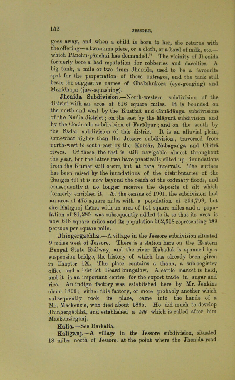JESSORE. goes away, and when a ohild is born to her, she returns with the offering—a two-anna pieoe, or a cloth, or a bowl of milk, etc.— which Panohu-panchui has demanded.” The vicinity of Jhenida formerly bore a bad reputation for robberies and daooities. A big tank, a mile or two from Jhenida, used to be a favourite spot for the perpetration of these outrages, and the tank still bears the suggestive names of Ghakshukora (eye-gouging) and Maridhapa (Jaw-squashing). Jhenida Subdivision.—North-western subdivision of the district with an area of 616 square miles. It is bounded ou the north and west by the Kusthia and Chuadanga subdivisions of the Nadia district; on the east by the Magura subdivision and by the Goalundo subdivision of Faridpur; and on the south by the Sadar subdivision of this district. It is an alluvial plain, somewhat higher than the Jessore subdivision., traversed from north-west to south-east by the Kumar, Nabaganga and Chitra rivers. Of these, the first is still navigable almost throughout the year, but the latter two have practically silted up ; inundations from the Kumar still occur, but at rare intervals. The surface has been raised by the inundations of the distributaries of the Ganges till it is now beyond the reach of the ordinary Hoods, and consequently it no longer receives the deposits of silt which formerly enriched it. At the census of 1901, the subdivision had an area of 475 square miles with a population of 304,799, but ohe Kaliganj thana with an area of 141 square miles and a popu- lation of 81,285 was subsequently added to it, so that its area is now 616 square miles and its population 362,518 representing 589 persons per square mile. Jhingergachha.—A village in the Jessore subdivision situated 9 miles west of Jessore. There is a station here ou the Eastern Bengal State Railway, and the river Kabadak is spanned by a suspension bridge, the history of which has already been given in Chapter IX. The place contains a thana, a sub-registry office and a District Board bungalow. A cattle market is held, and it is an important centre for the export trade in sugar and rioe. An indigo factory was established here by Mr. Jenkins about 1800 ; either this faotory, or more probably another which subsequently took its place, came into the hands of a Mr. Mackenzie, who died about 1865. He did much to develop Jhingergachha, and established a hat which is called after him Mackenzieganj. Kalia.—See Barkalia. Kaliganj.—A village in the Jessore subdivision, situated 18 miles north of Jessore, at the point where the Jhenida road