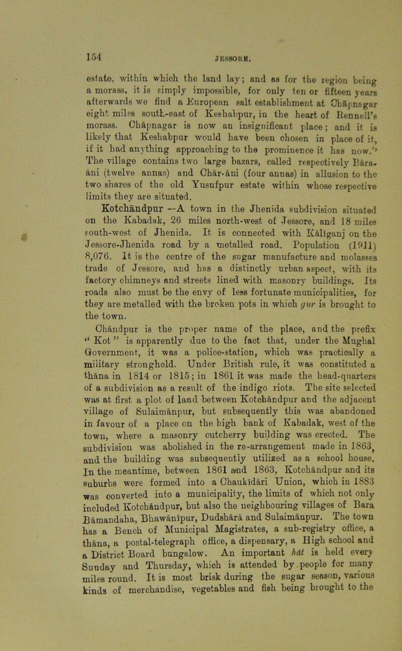 estate, within which the land lay; and as for the region being a morass, it is simply impossible, for only ten or fifteen years afterwards wo find a European salt establishment at ChSpnagar eight miles south-east of Keshabpur, in the heart of Rennell’s morass. Chapnagar is now an insignificant place; and it is likely that Keshabpur would have been chosen in place of it, if it had anything approaching to the prominence it has now.’’ The village contains two large bazars, called respectively Bara- ani (twelve annas) and Char-ani (four annas) in allusion to the two shares of the old Yusufpur estate within whose respective limits they are situated. Kotchandpur —A town in the Jhenida subdivision situated on the Kabadak, 26 miles north-west of .Tessore, and 18 miles south-west of Jhenida. It is connected with Kaliganj on the Jessore-Jhenida road by a metalled road. Population (19]1) 8,076. It is the centre of the sugar manufacture and molasses trade of Jessore, and has a distinctly urban aspect, with its factory chimneys and streets lined with masonry buildings. Its roads also must be the envy of less fortunate municipalities, for they are metalled with the broken pots in which gur is brought to the town. Chandpur is the proper name of the place, and the prefix “ Kot ” is apparently due to the fact that, under the Mughal Government, it was a police-station, which was practically a military stronghold. Under British rule, it was constituted a thana in 1814 or 1815; in 1861 it was made the head-quarters of a subdivision as a result of the indigo riots. The site selected was at first a plot of land between Kotchandpur and the adjacent village of Sulaimanpur, but subsequently this was abandoned in favour of a place on the high bank of Kabadak, west of the town, where a masonry cutcherry building was erected. The subdivision was abolished in the re-arrangement made in 1863} and the building was subsequently utilized as a school house. In the meantime, between 1861 amd 1863, Kotchandpur and its suburbs were formed into a Chaukldari Union, which in 1883 was converted into a municipality, the limits of which not only included Kotchandpur, but also the neighbouring villages of Bara Bamandaha, Bhawanipur, Dudshara and Sulaimanpur. The town has a Bench of Municipal Magistrates, a sub-registry office, a thana, a postal-telegraph office, a dispensary, a High school and a District Board bungalow. An important hat is held every Sunday and Thursday, which is attended by.people for many miles round. It, is most brisk during the sugar season, various kinds of merchandise, vegetables and fish being brought to the