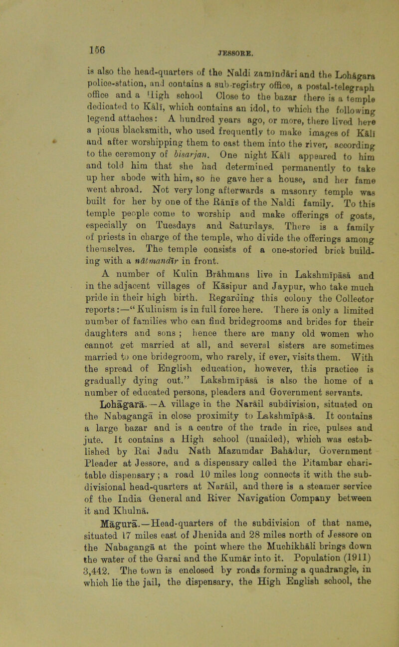 JESSORE. ia also the head-quarters of the Naldi znmindariand the Lohagara Police-station, and oontains a sub-registry office, a postal-telegraph office and a High sohool Close to the bazar there is a temple dedicated to Kali, which contains an idol, to which the following legend attaches: A hundred years ago, or more, there lived here a pious blacksmith, who used frequently to make images of Kali and after worshipping them to oast them into the river, according to the ceremony of bisarjan. One night Kal! appeared to him and told him that she had determined permanently to take up her abode with him, so he gave her a house, and her fame went abroad. Not very long afterwards a masonry temple was built for her by one of the Ranis of the Naldi family. To this temple people come to worship and make offerings of goats, especially on Tuesdays and Saturdays. There is a family of priests in charge of the temple, who divide the offerings among themselves. The temple consists of a one-storied brick build- ing with a natmandlr in front. A number of Kulin Brahmans live in Lakshmipasa and in the adjacent villages of Kasipur and Jaypur, who take much pride in their high birth. Regarding this colony the Collector reports :—“ Kuliuism is in full force here. There is only a limited number of families who can find bridegrooms and brides for their daughters and sons ; hence there are many old women who cannot get married at all, and several sisters are sometimes married to one bridegroom, who rarely, if ever, visits them. With the spread of English education, however, this practioe is gradually dying out.” Lakshmipasa is also the home of a number of educated persons, pleaders and Government servants. Lohagara.—A village in the Narail subdivision, situated on the Nabaganga in close proximity to Lakshmipasa. It contains a large bazar and is a centre of the trade in rice, pulses and jute. It contains a High school (unaided), which was estab- lished by Rai Jadu Nath Mazumdar Bahadur, Government Pleader at Jessore, and a dispensary called the Pitambar chari- table dispensary ; a road 10 miles long connects it with the sub- divisional head-quarters at Narail, and there is a steamer service of the India General and River Navigation Company between it and Khulna. Magura.—Head-quarters of the subdivision of that name, situated 17 miles east of Jbenida and 28 miles north of Jessore on the Nabaganga at the point where the Muohikhali brings down the water of the Garai and the Kumar into it. Population (1911) 3,442. The town is enclosed by roads forming a quadrangle, in which lie the jail, the dispensary, the High English school, the