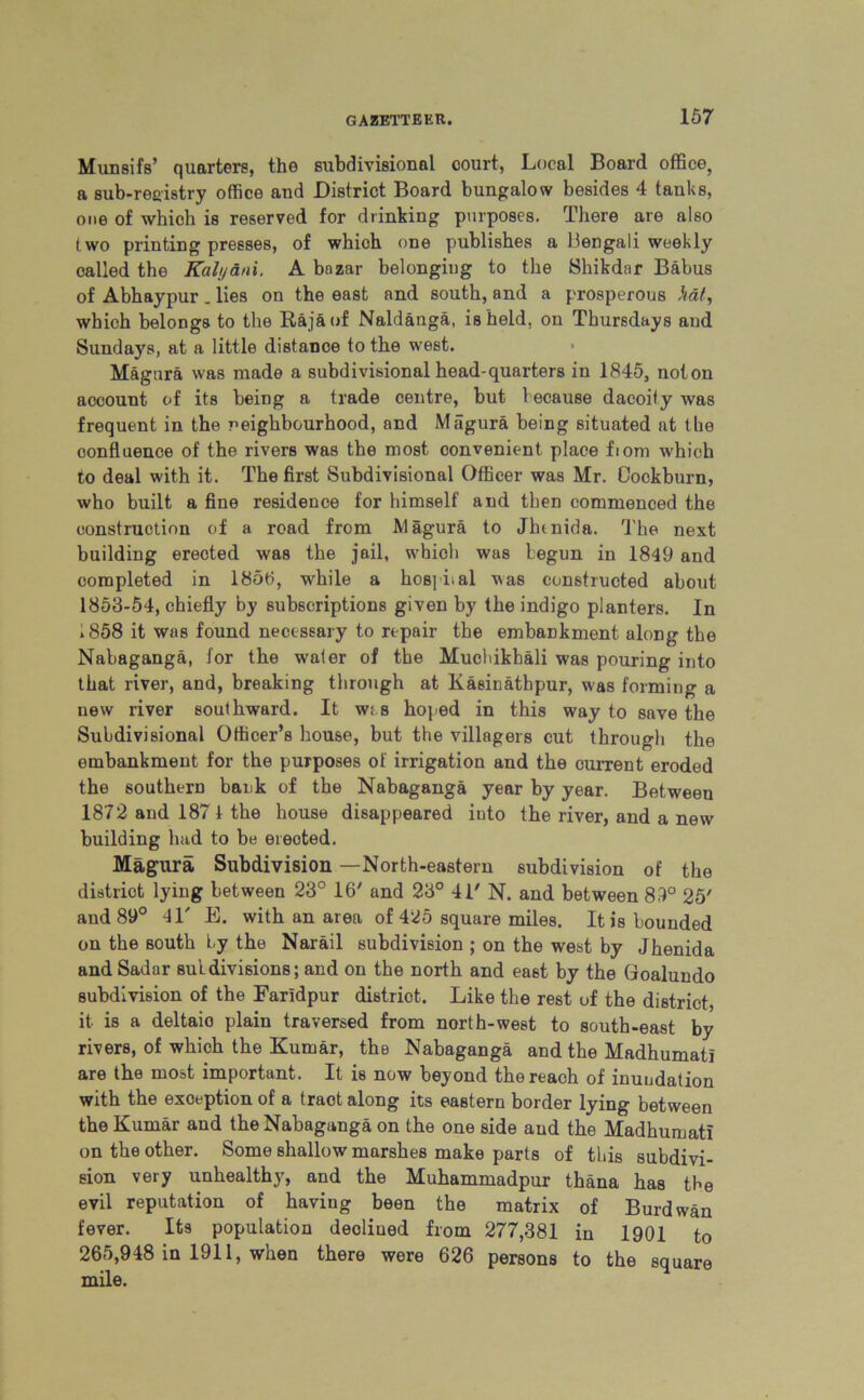 Munsifs’ quarters, the subdivisional court, Local Board office, a sub-registry office and District Board bungalow besides 4 tanks, one of which is reserved for drinking purposes. There are also two printing presses, of which one publishes a Bengali weekly oalled the Kalyani. A bnzar belonging to the Shikdar Babus of Abhaypur . lies on the east and south, and a prosperous hat, which belongs to the Raja of Naldanga, is held, on Thursdays and Sundays, at a little distance to the west. Magura was made a subdivisional head-quarters in 1845, noton account of its being a trade centre, but because dacoity was frequent in the neighbourhood, and Magura being situated at the oonfluenoe of the rivers was the most convenient place fiom which to deal with it. The first Subdivisional Officer was Mr. Cockburn, who built a fine residence for himself and then commenced the construction of a road from Magura to Jlnnida. The next building erected was the jail, which was begun in 1849 and completed in 1856, while a hospital was constructed about 1853-54, chiefly by subscriptions given by the indigo planters. In 1858 it was found necessary to repair the embankment along the Nabaganga, for the water of the Muchikbali was pouring into that river, and, breaking through at Kasinathpur, was forming a new river southward. It wt s hoped in this way to save the Subdivisional Officer’s house, but the villagers cut through the embankment for the purposes of irrigation and the cuiTent eroded the southern bank of the Nabaganga year by year. Between 1872 and 187 1 the house disappeared iuto the river, and a new building had to be emoted. Magura Subdivision -North-eastern subdivision of the district lying between 23° 16' and 23° 41' N. and between 89° 25' and 89° 41' E. with an area of 425 square miles. It is hounded on the south by the Narail subdivision ; on the west by Jhenida and Sadar subdivisions; and on the north and east by the Goalundo subdivision of the Farldpur district. Like the rest of the district, it is a deltaio plain traversed from north-west to south-east by rivers, of which the Kumar, the Nabaganga and the Madhumati are the most important. It is now beyond the reach of inundation with the exoeption of a traot along its eastern border lying between the Kumar and the Nabaganga on the one side and the Madhumati on the other. Some shallow marshes make parts of this subdivi- sion very unhealthy, and the Muhammadpur thana has the evil reputation of having been the matrix of Burdwan fever. Its population deoliued from 277,381 in 1901 to 265,948 in 1911, when there were 626 persons to the square mile.