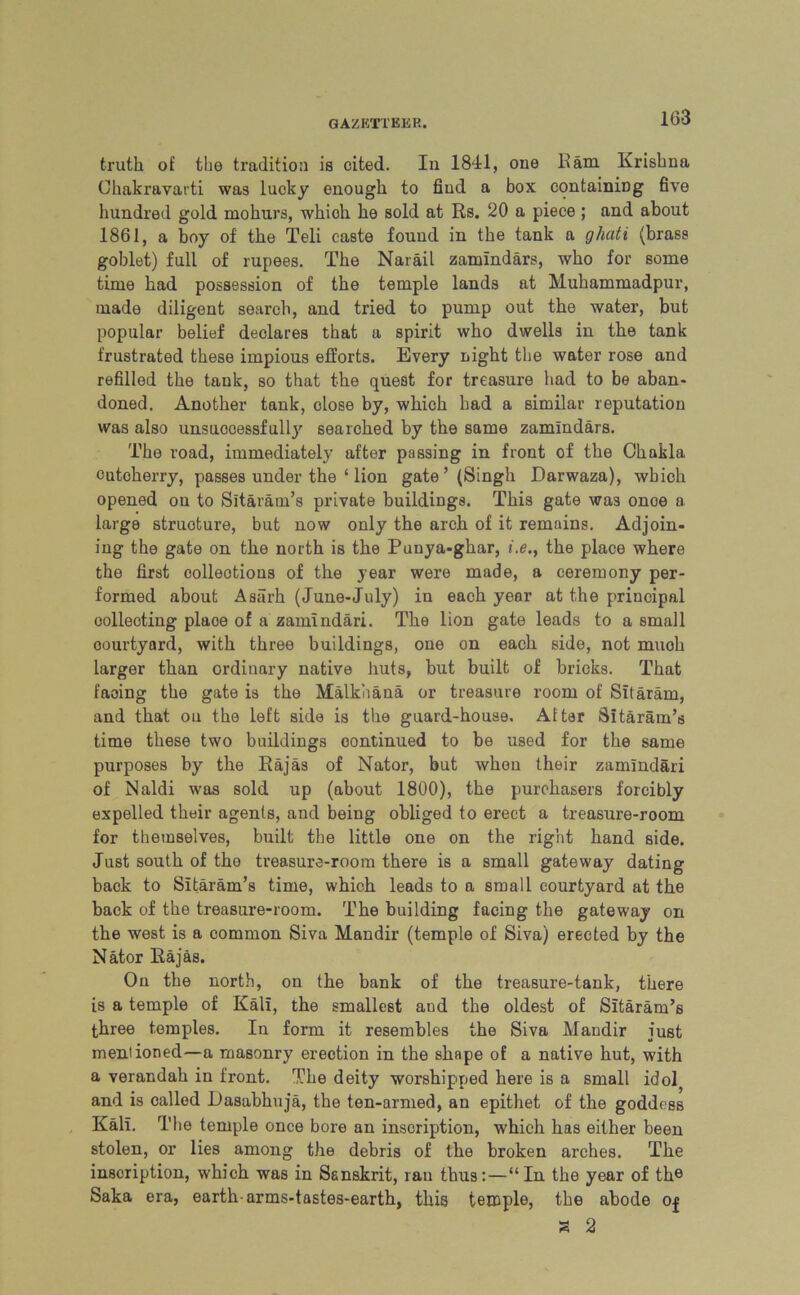 truth of the tradition is cited. In 1841, one Ham Krishna Chakravarti was lucky enough to find a box containing five hundred gold mohurs, which he sold at Rs. 20 a piece ; and about 1861, a boy of the Teli caste found in the tank a ghciti (brass goblet) full of rupees. The Narail zamindars, who for some time had possession of the temple lands at Muhammadpur, made diligent search, and tried to pump out the water, but popular belief declares that a spirit who dwells in the tank frustrated these impious efforts. Every night the water rose and refilled the tank, so that the quest for treasure had to be aban- doned. Another tank, close by, which had a similar reputation was also unsuccessfull}' searched by the same zamindars. The road, immediately after passing in front of the Chakla cutoherry, passes under the ‘ lion gate ’ (Singh Darwaza), which opened on to Sitaram’s private buildings. This gate was onoe a large structure, but now only the arch of it remains. Adjoin- ing the gate on the north is the Punya-ghar, i.e., the place where the first collections of the year were made, a ceremony per- formed about Aaarh (June-July) in each year at the principal collecting place of a zamlndari. The lion gate leads to a small oourtyard, with three buildings, one on each side, not muoh larger than ordinary native huts, but built of bricks. That facing the gate is the Malkiiana or treasure room of Sitaram, and that oil the left side is the guard-house. After Sitaram’s time these two buildings continued to be used for the same purposes by the Rajas of Nator, but when their zamindari of Naldi was sold up (about 1800), the purchasers forcibly expelled their agents, and being obliged to erect a treasure-room for themselves, built the little one on the right hand side. Just south of the treasure-room there is a small gateway dating back to Sitaram’s time, which leads to a small courtyard at the back of the treasure-room. The building facing the gateway on the west is a common Siva Mandir (temple of Siva) erected by the Nator llajas. On the north, on the bank of the treasure-tank, there is a temple of Kali, the smallest aud the oldest of Sitaram’s three temples. In form it resembles the Siva Mandir just mentioned—a masonry erection in the shape of a native hut, with a verandah in front. The deity worshipped here is a small idol and is called Rasabhuja, the ten-armed, an epithet of the goddess Kali. The temple once bore an inscription, which has either been stolen, or lies among the debris of the broken arches. The inscription, which was in Sanskrit, rau thus:—“In the year of the Saka era, earth-arms-tastes-earth, this temple, the abode Of a 2