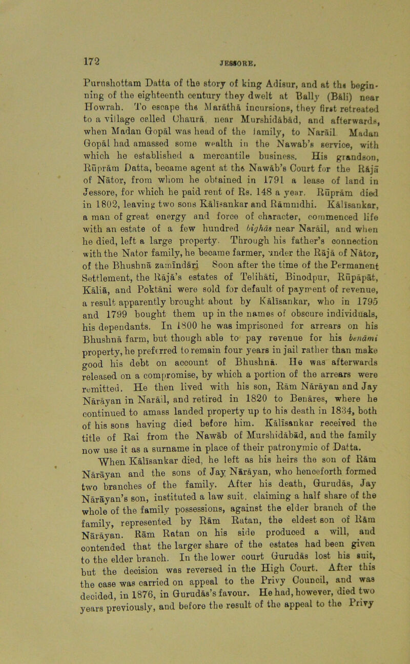 JF.S80RE. Purusliottara Datta of the story of king Adisur, and at th« begin- ning of the eighteenth century they dwelt at Bally (Bali) near Howrah. To escape ths Maratha incursions, they first retreated to a village celled Clmura, near Murshidabad, and afterwards, when Madan Gopal was head of the lamily, to Narail Madan Gopal had amassed some wealth in the Nawab’s service, with which he established a mercantile business. His grandson, Riipram Datta, beoame agent at the Nawab’s Court for the R&ja of Nator, from whom he obtained in 1791 a lease of land in Jessore, for which he paid rent of Rs. 148 a year. Riipram died in 1802, leaving two sons Kallsankar and Rammdbi. Kallsankar, a man of great energy and force of character, commenced life with an estate of a few hundred highas near Narail, and when he died, left a large property. Through his father’s connection with the Nator family, he beoame farmer, under the Raja of Nator, of the Bhushna zamindari Soon after the time of the Permanent Settlement, the Raja’s estates of Telihati, Binodpur, Rupapat, Kalia, and Poktani were sold for default of payment of revenue, a result apparently brought about by Kallsankar, who in 1795 and 1799 bought them up in the names of obscure individuals, his dependants. In 1800 he was imprisoned for arrears on his Bhushna farm, but though able to pay revenue for his betiami property, he preferred to remain four years in jail rather than make good his debt on account of Bhushna. He was afterwards released on a compromise, by which a portion of the arrears were remitted. He then lived with his son, Ram Narayan and Jay Narayan in Narail, and retired in 1820 to Benares, where he continued to amass landed property up to his death in 1834, both of his sons having died before him. Kallsankar received the title of Rai from the Nawab of Murshidabad, and the family now use it as a surname in place of their patronymic of Datta. When Kallsankar died, he left as his heirs the son of Ram Narayan and the sons of Jay Narayan, who henceforth formed two branches of the family. After his death, Gurudas, Jay Narayan’s son, instituted a law suit, claiming a half share of the whole of the family possessions, against the elder branch of the family, represented by Ram Ratan, the eldest son of Kara Narayan. Ram Ratan on his side produced a will, and contended that the larger share of the estates had been given to the elder branch. In the lower court Gurudas lost his suit, but the decision was reversed in the High Court. After this the case was carried on appeal to the Privy Council, and was decided, in 1876, in Gurudas’s favour. He had, however, died two years previously, and before the result of the appeal to the Privy