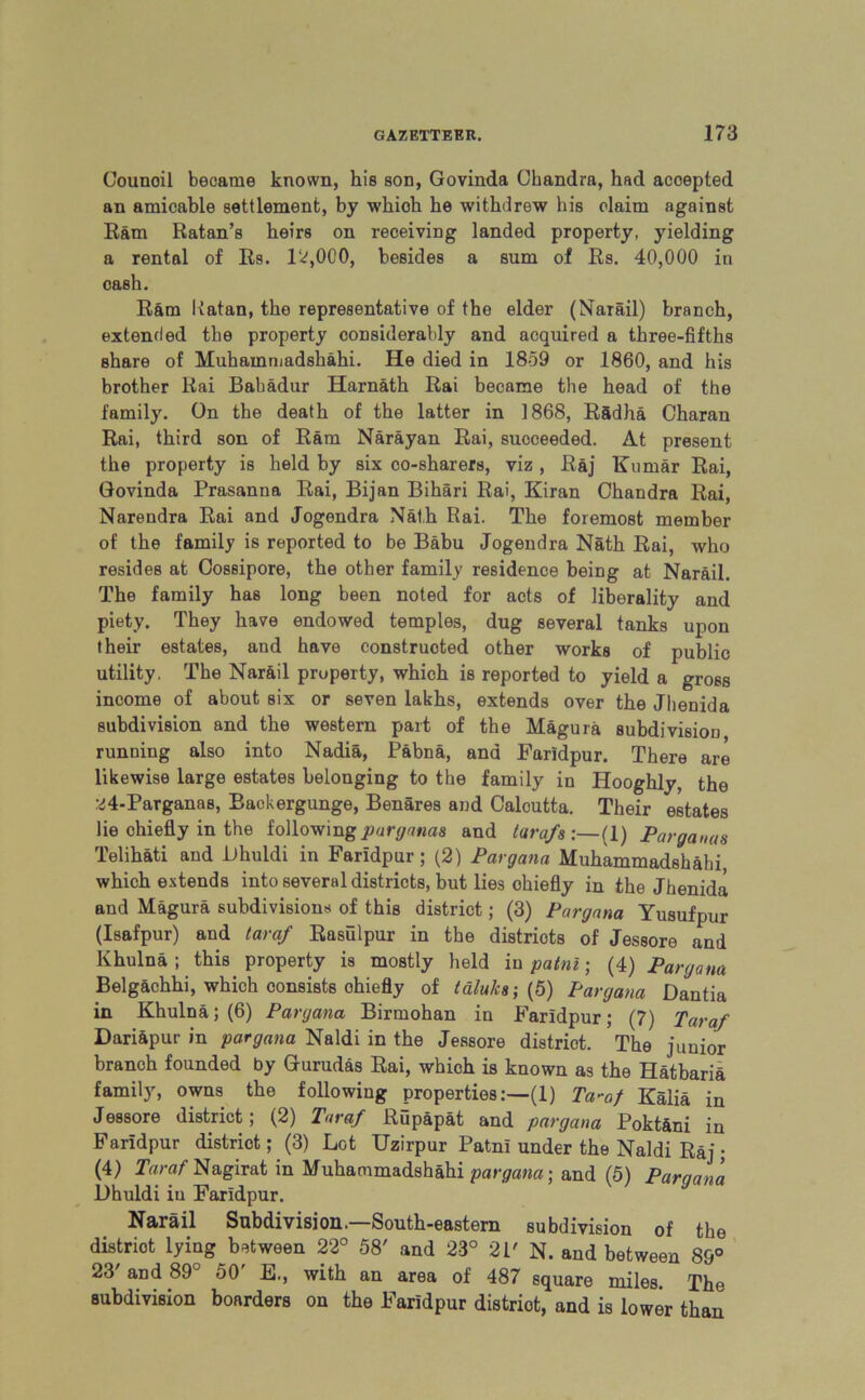 Counoil became known, his son, Govinda Chandra, had accepted an amicable settlement, by which he withdrew his claim against Ram Ratan’s heirs on receiving landed property, yielding a rental of Rs. 12,000, besides a sum of Rs. 40,000 in cash. Ram Katan, the representative of the elder (Narail) branch, extended the property considerably and acquired a three-fifths share of Muhainmadshahi. He died in 1859 or 1860, and his brother Rai Bahadur Harnath Rai became the head of the family. On the death of the latter in 1868, R&dha Charan Rai, third son of Ram Narayan Rai, succeeded. At present the property is held by six co-sharers, viz, Raj Kumar Rai, Govinda Prasanna Rai, Bijan Bihari Rai, Kiran Chandra Rai, Narendra Rai and Jogendra Nath Rai. The foremost member of the family is reported to be Babu Jogendra Nath Rai, who resides at Cossipore, the other family residence being at Narail. The family has long been noted for acts of liberality and piety. They have endowed temples, dug several tanks upon their estates, and have constructed other works of public utility, The Nar&il property, which is reported to yield a gross income of about six or seven lakhs, extends over the Jhenida subdivision and the western part of the Magura subdivision running also into Nadia, Pabna, and Faridpur. There are likewise large estates belonging to the family in Hooghly, the 24-Parganas, Baekergunge, Benares and Calcutta. Their estates lie chiefly in the following parganas and tarafs:—(1) Parganas Telihati and Dhuldi in Faridpur; (2) Pargana Muhammadsh&hi, which extends into several districts, but lies chiefly in the Jhenida and Magura subdivisions of this district; (3) Pargana Yusufpur (Isafpur) and taraf Rasulpur in the districts of Jessore and Khulna ; this property is mostly held in patni; (4) Pargana Belg&chhi, which consists ohiefly of taluks-, (5) Pargana Dantia in Khulna; (6) Pargana Birmohan in Faridpur; (7) Taraf Dariapur in pargana Naldi in the Jessore district. The junior branch founded by Gurudas Rai, which is known as the Hatbaria family, owns the following properties:—(1) Ta-af Kalia in Jessore district; (2) Taraf Rupapat and pargana Poktani in Faridpur district; (3) Lot Uzirpur Patni under the Naldi Raj ; (4) Taraf Nagirat in Muhammadshahi pargana-, and (5) Pargana Dhuldi in Faridpur. Narail Subdivision.—South-eastern subdivision of the distriot lying between 22° 58' and 23° 2P N. and between 89° 23' and 89° 50' H., with an area of 487 square miles. The subdivision boarders on the Faridpur distriot, and is lower than