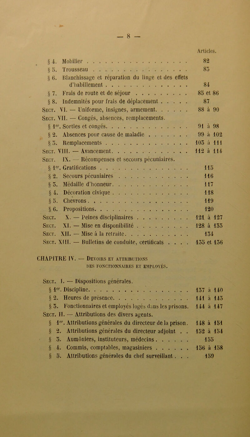 Articles. § -4. Mobilier 82 § 5. Trousseau . 85 $ 6. Blanchissage et réparation du linge et des effets d’habillement 84 § 7. Frais de route et de séjour 85 et 86 § 8. indemnités pour frais de déplacement 87 Sect. VI. — Uniforme, insignes, armement 88 à 90 Sect. VII. — Congés, absences, remplacements. § 1er. Sorties et congés 91 à 98 § 2. Absences pour cause de maladie 99 à 102 §5. Remplacements 103 à 111 Sect. VIII. — Avancement 112 à 114 Sect. IX. — Récompenses et, secours pécuniaires. § 1er. Gratifications 115 §2. Secours pécuniaires 116 §5. Médaille d’honneur 117 §4. Décoration civique 118 § 5. Chevrons 119 § 6. Propositions 120 Sect. X. — Peines disciplinaires 121 à 127 Sect. XI. — Mise en disponibilité 128 à 135 Sect. XII. — Mise à la retraite 154 Sect. XIII. — Bulletins de conduite, certificats .... 155 et 156 CHAPITRE IV. — Devoirs et attributions DES FONCTIONNAIRES ET EMPLOYÉS. Sect. 1. — Dispositions générales. § 1er. Discipline 157 à 140 § 2. Heures de présence 141 à 145 §5. Fonctionnaires et employés logés dans les prisons. 144 à 147 Sect. II. — Attributions des divers agents. § -1er. Attributions générales du directeur de la prison. 148 à 151 § 2. Attributions générales du directeur adjoint . . 152 à 154 § 3. Aumôniers, instituteurs, médecins 155 § 4. Commis, comptables, magasiniers 156 à 158 § 5. Attributions générales du chef surveillant... 159