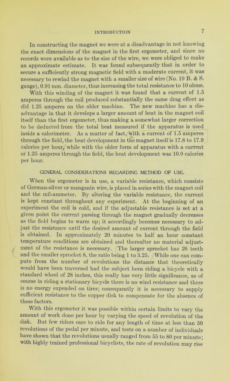In constructing the magnet we were at a disadvantage in not knowing the exact dimensions of the magnet in the first ergometer, and since no records were available as to the size of the wire, we were obliged to make an approximate estimate. It was found subsequently that in order to secure a sufficiently strong magnetic field with a moderate current, it was necessary to rewind the magnet with a smaller size of wire (No. 19 B. & S. gauge), 0.91 mm. diameter, thus increasing the total resistance to 10 ohms. With this winding of the magnet it was found that a current of 1.5 amperes through the coil produced substantially the same drag effect as did 1.25 amperes on the older machine. The new machine has a dis- advantage in that it develops a larger amount of heat in the magnet coil itself than the first ergometer, thus making a somewhat larger correction to be deducted from the total heat measured if the apparatus is used inside a calorimeter. As a matter of fact, with a current of 1.5 amperes through the field, the heat development in the magnet itself is 17.8 to 17.9 calories per hour, while with the older form of apparatus with a current of 1.25 amperes through the field, the heat development was 10.9 calories per hour. GENERAL CONSIDERATIONS REGARDING METHOD OF USE. When the ergometer is in use, a variable resistance, which consists of German-silver or manganin wire, is placed in series with the magnet coil and the mil-ammeter. By altering the variable resistance, the current is kept constant throughout any experiment. At the beginning of an experiment the coil is cold, and if the adjustable resistance is set at a given point the current passing through the magnet gradually decreases as the field begins to warm up; it accordingly becomes necessary to ad- just the resistance until the desired amount of current through the field is obtained. In approximately 20 minutes to half an hour constant temperature conditions are obtained and thereafter no material adjust- ment of the resistance is necessary. The larger sprocket has 26 teeth and the smaller sprocket 8, the ratio being 1 to 3.25. While one can com- pute from the number of revolutions the distance that theoretically would have been traversed had the subject been riding a bicycle with a standard wheel of 28 inches, this really has very little significance, as of course in riding a stationary bicycle there is no wind resistance and there is no energy expended on tires; consequently it is necessary to supply sufficient resistance to the copper disk to compensate for the absence of these factors. With this ergometer it was possible within certain limits to vary the amount of work done per hour by varying the speed of revolution of the disk. But few riders care to ride for any length of time at less than 50 revolutions of the pedal per minute, and tests on a number of individuals have shown that the revolutions usually ranged from 55 to 80 per minute; with highly trained professional bicyclists, the rate of revolution may rise