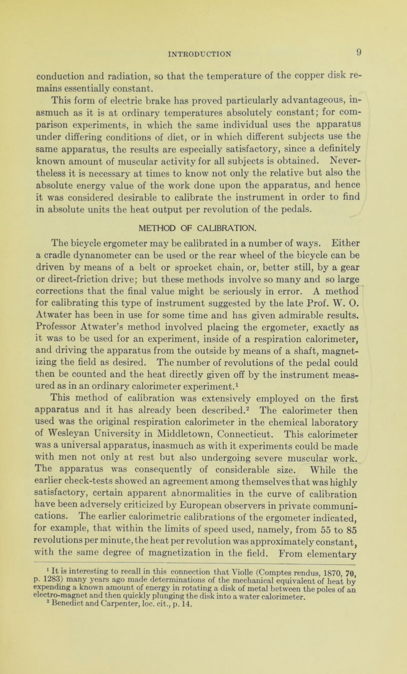 conduction and radiation, so that the temperature of the copper disk re- mains essentially constant. This form of electric brake has proved particularly advantageous, in- asmuch as it is at ordinary temperatures absolutely constant; for com- parison experiments, in which the same individual uses the apparatus under differing conditions of diet, or in which different subjects use the same apparatus, the results are especially satisfactory, since a definitely known amount of muscular activity for all subjects is obtained. Never- theless it is necessary at times to know not only the relative but also the absolute energy value of the work done upon the apparatus, and hence it was considered desirable to calibrate the instrument in order to find in absolute units the heat output per revolution of the pedals. METHOD OF CALIBRATION. The bicycle ergometer may be calibrated in a number of ways. Either a cradle dynanometer can be used or the rear wheel of the bicycle can be driven by means of a belt or sprocket chain, or, better still, by a gear or direct-friction drive; but these methods involve so many and so large corrections that the final value might be seriously in error. A method for calibrating this type of instrument suggested by the late Prof. W. 0. Atwater has been in use for some time and has given admirable results. Professor Atwater’s method involved placing the ergometer, exactly as it was to be used for an experiment, inside of a respiration calorimeter, and driving the apparatus from the outside by means of a shaft, magnet- izing the field as desired. The number of revolutions of the pedal could then be counted and the heat directly given off by the instrument meas- ured as in an ordinary calorimeter experiment.1 This method of calibration was extensively employed on the first apparatus and it has already been described.2 The calorimeter then used was the original respiration calorimeter in the chemical laboratory of Wesleyan University in Middletown, Connecticut. This calorimeter was a universal apparatus, inasmuch as with it experiments could be made with men not only at rest but also undergoing severe muscular wrork. The apparatus was consequently of considerable size. While the earlier check-tests showed an agreement among themselves that was highly satisfactory, certain apparent abnormalities in the curve of calibration have been adversely criticized by European observers in private communi- cations. The earlier calorimetric calibrations of the ergometer indicated, for example, that within the limits of speed used, namely, from 55 to 85 revolutions per minute, the heat per revolution was approximately constant, with the same degree of magnetization in the field. From elementary 1 It is interesting to recall in this connection that Violle (Comptes rendus, 1870, 70, p. 1283) many years ago made determinations of the mechanical equivalent of heat by expending a known amount of energy in rotating a disk of metal between the poles of an electro-magnet and then quickly plunging the disk into a water calorimeter. 2 Benedict and Carpenter, loc. cit., p. 14.