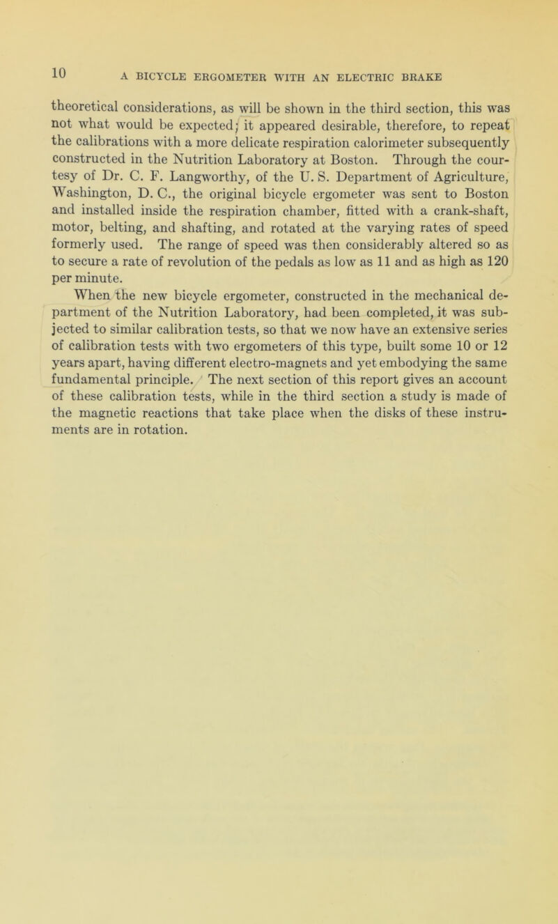 theoretical considerations, as will be shown in the third section, this was not what would be expected; it appeared desirable, therefore, to repeat the calibrations with a more delicate respiration calorimeter subsequently constructed in the Nutrition Laboratory at Boston. Through the cour- tesy of Dr. C. F. Langworthy, of the U. S. Department of Agriculture, Washington, D. C., the original bicycle ergometer was sent to Boston and installed inside the respiration chamber, fitted with a crank-shaft, motor, belting, and shafting, and rotated at the varying rates of speed formerly used. The range of speed was then considerably altered so as to secure a rate of revolution of the pedals as low as 11 and as high as 120 per minute. When the new bicycle ergometer, constructed in the mechanical de- partment of the Nutrition Laboratory, had been completed, it was sub- jected to similar calibration tests, so that we now have an extensive series of calibration tests with two ergometers of this type, built some 10 or 12 years apart, having different electro-magnets and yet embodying the same fundamental principle. The next section of this report gives an account of these calibration tests, while in the third section a study is made of the magnetic reactions that take place when the disks of these instru- ments are in rotation.