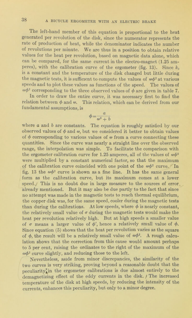 The left-hand member of this equation is proportional to the heat generated per revolution of the disk, since the numerator represents the rate of production of heat, while the denominator indicates the number of revolutions per minute. We are thus in a position to obtain relative values for the heat per revolution, based on magnetic data alone, which can be compared, for the same current in the electro-magnet (1.25 am- peres), with the calibration curve of the ergometer (fig. 13). Since k3 is a constant and the temperature of the disk changed but little during the magnetic tests, it is sufficient to compute the values of cocf>2 at various speeds and to plot these values as functions of the speed. The values of cod)- corresponding to the three observed values of cf> are given in table 7. In order to draw the entire curve, it was necessary first to find the relation between cf> and co. This relation, which can be derived from our fundamental assumptions, is ^~o>2 + b where a and b are constants. The equation is roughly satisfied by our observed values of cf and to, but we considered it better to obtain values of cf corresponding to various values of co from a curve connecting these quantities. Since the curve was nearly a straight line over the observed range, the interpolation was simple. To facilitate the comparison with the ergometer calibration curve for 1.25 amperes, all of the values of cocf2 were multiplied by a constant numerical factor, so that the maximum of the calibration curve coincided with one point of the cocf2 curve. In fig. 13 the cocf)2 curve is shown as a fine line. It has the same general form as the calibration curve, but its maximum comes at a lower speed., This is no doubt due in large measure to the sources of error already mentioned. But it may also be due partly to the fact that since no attempt was made in the magnetic tests to reach thermal equilibrium, the copper disk was, for the same speed, cooler during the magnetic tests than during the calibrations. At low speeds, where cf) is nearly constant, the relatively small value of cr during the magnetic tests would make the heat per revolution relatively high. But at high speeds a smaller value of cr means a larger value of cf\ hence a relatively small value of cf). Since equation (5) shows that the heat per revolution varies as the square of cf, the result will be a relatively small value of cocf)2. A rough calcu- lation shows that the correction from this cause would amount perhaps to 5 per cent, raising the ordinates to the right of the maximum of the o)cf>2 curve slightly, and reducing those to the left. Nevertheless, aside from minor discrepancies, the similarity of the two curves is very striking, proving beyond a reasonable doubt that the peculiarity^in the ergometer calibrations is due almost entirely to the demagnetizing effect of the eddy currents in the disk. / The increased temperature of the disk at high speeds, by reducing the intensity of the currents, enhances this peculiarity, but only to a minor degree.