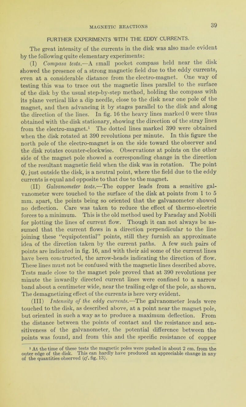 FURTHER EXPERIMENTS WITH THE EDDY CURRENTS. The great intensity of the currents in the disk was also made evident by the following quite elementary experiments: (I) Compass tests.—A small pocket compass held near the disk showed the presence of a strong magnetic field due to the eddy currents, even at a considerable distance from the electro-magnet. One way of testing this was to trace out the magnetic lines parallel to the surface of the disk by the usual step-by-step method, holding the compass with its plane vertical like a dip needle, close to the disk near one pole of the magnet, and then advancing it by stages parallel to the disk and along the direction of the lines. In fig. 16 the heavy lines marked 0 were thus obtained with the disk stationary, showing the direction of the stray lines from the electro-magnet.1 The dotted lines marked 390 were obtained when the disk rotated at 390 revolutions per minute. In this figure the north pole of the electro-magnet is on the side toward the observer and the disk rotates counter-clockwise. Observations at points on the other side of the magnet pole showed a corresponding change in the direction of the resultant magnetic field when the disk was in rotation. The point Q, just outside the disk, is a neutral point, where the field due to the eddy currents is equal and opposite to that due to the magnet. (II) Galvanometer tests.—The copper leads from a sensitive gal- vanometer were touched to the surface of the disk at points from 1 to 5 mm. apart, the points being so oriented that the galvanometer showed no deflection. Care was taken to reduce the effect of thermo-electric forces to a minimum. This is the old method used by Faraday and Nobili for plotting the lines of current flow. Though it can not always be as- sumed that the current flows in a direction perpendicular to the line joining these “equipotential” points, still they furnish an approximate idea of the direction taken by the current paths. A few such pairs of points are indicated in fig. 16, and with their aid some of the current lines have been constructed, the arrow-heads indicating the direction of flow. These lines must not be confused with the magnetic lines described above. Tests made close to the magnet pole proved that at 390 revolutions per minute the inwardly directed current lines were confined to a narrow band about a centimeter wide, near the trailing edge of the pole, as shown. The demagnetizing effect of the currents is here very evident. (III) Intensity of the eddy currents.—The galvanometer leads were touched to the disk, as described above, at a point near the magnet pole, but oriented in such a way as to produce a maximum deflection. From the distance between the points of contact and the resistance and sen- sitiveness of the galvanometer, the potential difference between the points was found, and from this and the specific resistance of copper 1 At the time of these tests the magnetic poles were pushed in about 2 cm. from the outer edge of the disk. This can hardly have produced an appreciable change in any of the quantities observed (cf. fig. 13).