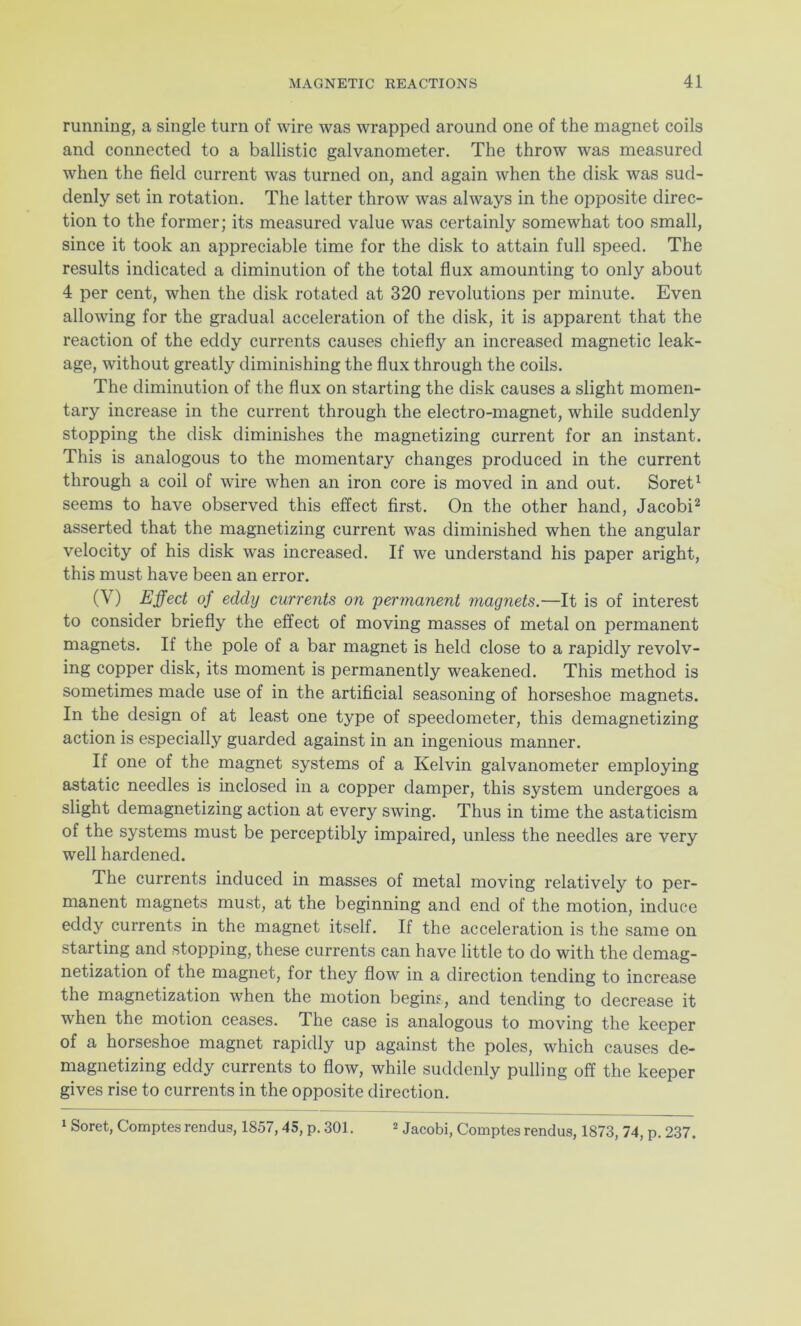 running, a single turn of wire was wrapped around one of the magnet coils and connected to a ballistic galvanometer. The throw was measured when the field current was turned on, and again when the disk was sud- denly set in rotation. The latter throw was always in the opposite direc- tion to the former; its measured value was certainly somewhat too small, since it took an appreciable time for the disk to attain full speed. The results indicated a diminution of the total flux amounting to only about 4 per cent, when the disk rotated at 320 revolutions per minute. Even allowing for the gradual acceleration of the disk, it is apparent that the reaction of the eddy currents causes chiefly an increased magnetic leak- age, without greatly diminishing the flux through the coils. The diminution of the flux on starting the disk causes a slight momen- tary increase in the current through the electro-magnet, while suddenly stopping the disk diminishes the magnetizing current for an instant. This is analogous to the momentary changes produced in the current through a coil of wire when an iron core is moved in and out. Soret1 seems to have observed this effect first. On the other hand, Jacobi2 asserted that the magnetizing current was diminished when the angular velocity of his disk was increased. If we understand his paper aright, this must have been an error. O') Effect of edcly currents on permanent magnets.—It is of interest to consider briefly the effect of moving masses of metal on permanent magnets. If the pole of a bar magnet is held close to a rapidly revolv- ing copper disk, its moment is permanently weakened. This method is sometimes made use of in the artificial seasoning of horseshoe magnets. In the design of at least one type of speedometer, this demagnetizing action is especially guarded against in an ingenious manner. If one of the magnet systems of a Kelvin galvanometer employing astatic needles is inclosed in a copper damper, this system undergoes a slight demagnetizing action at every swing. Thus in time the astaticism of the systems must be perceptibly impaired, unless the needles are very well hardened. The currents induced in masses of metal moving relatively to per- manent magnets must, at the beginning and end of the motion, induce eddy currents in the magnet itself. If the acceleration is the same on starting and stopping, these currents can have little to do with the demag- netization of the magnet, for they flow in a direction tending to increase the magnetization when the motion begins, and tending to decrease it when the motion ceases. The case is analogous to moving the keeper of a horseshoe magnet rapidly up against the poles, which causes de- magnetizing eddy currents to flow, while suddenly pulling off the keeper gives rise to currents in the opposite direction. 1 Soret, Comptes rendus, 1857,45, p. 301. 2 Jacobi, Comptes rendus, 1873, 74, p. 237.