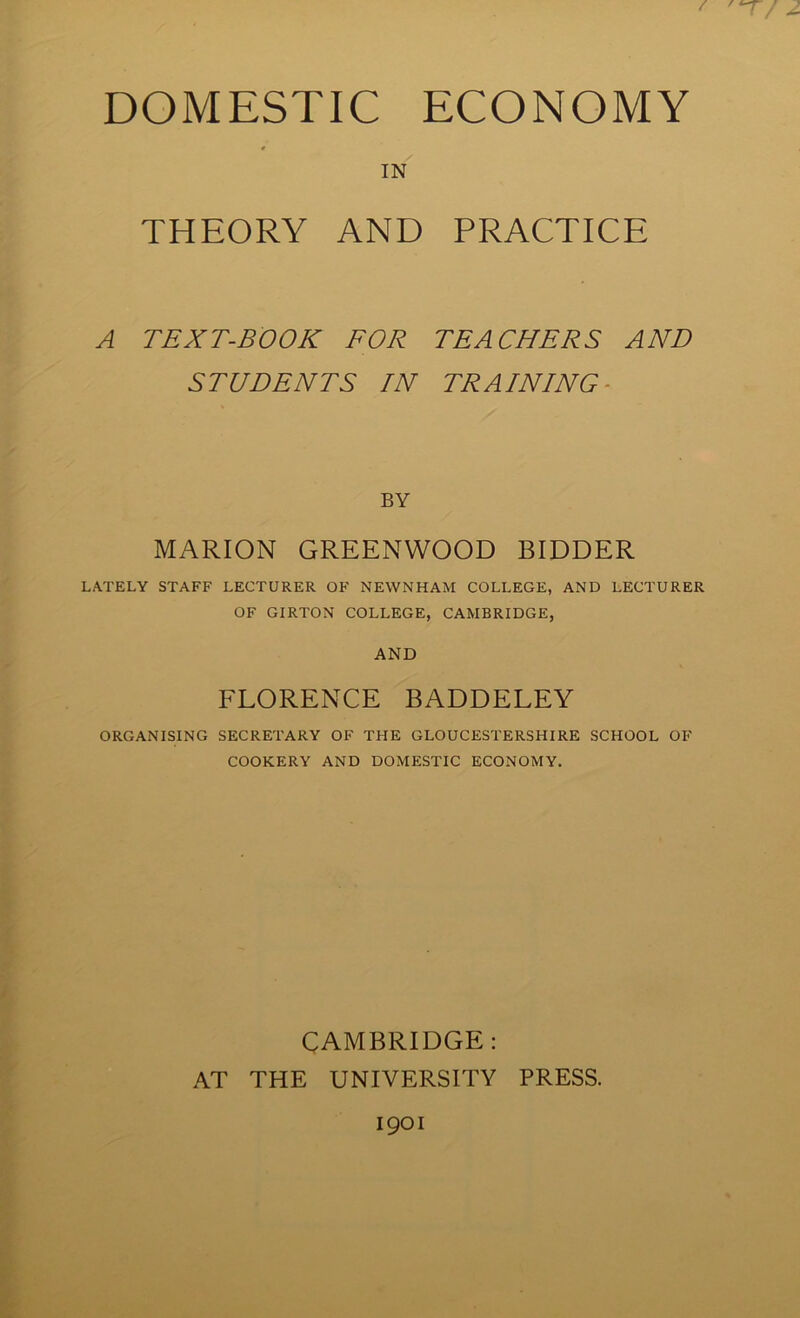 DOMESTIC ECONOMY IN THEORY AND PRACTICE A TEXT-BOOK FOR TEACHERS AND STUDENTS IN TRAINING- BY MARION GREENWOOD BIDDER LATELY STAFF LECTURER OF NEWNHAM COLLEGE, AND LECTURER OF GIRTON COLLEGE, CAMBRIDGE, AND FLORENCE BADDELEY ORGANISING SECRETARY OF THE GLOUCESTERSHIRE SCHOOL OF COOKERY AND DOMESTIC ECONOMY. CAMBRIDGE: AT THE UNIVERSITY PRESS.