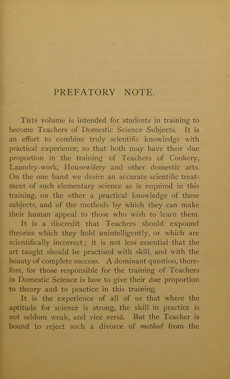 PREFATORY NOTE. This volume is intended for students in training to become Teachers of Domestic Science Subjects, It is an effort to combine truly scientific knowledge with practical experience, so that both may have their due proportion in the training of Teachers of Cookery, Laundry-work, Housewifery and other domestic arts. On the one hand we desire an accurate scientific treat- ment of such elementary science as is required in this training, on the. other a practical knowledge of these subjects, and of the methods by which they can make their human appeal to those who wish to learn them. It is a discredit that Teachers should expound theories which they hold unintelligently, or which are scientifically incorrect; it is not less essential that the art taught should be practised with skill, and with the beauty of complete success. A dominant question, there- fore, for those responsible for the training of Teachers in Domestic Science is how to give their due proportion to theory and to practice in this training. It is the experience of all of us that where the aptitude for science is strong, the skill in practice is not seldom weak, and vice versa. But the Teacher is bound to reject such a divorce of method from the