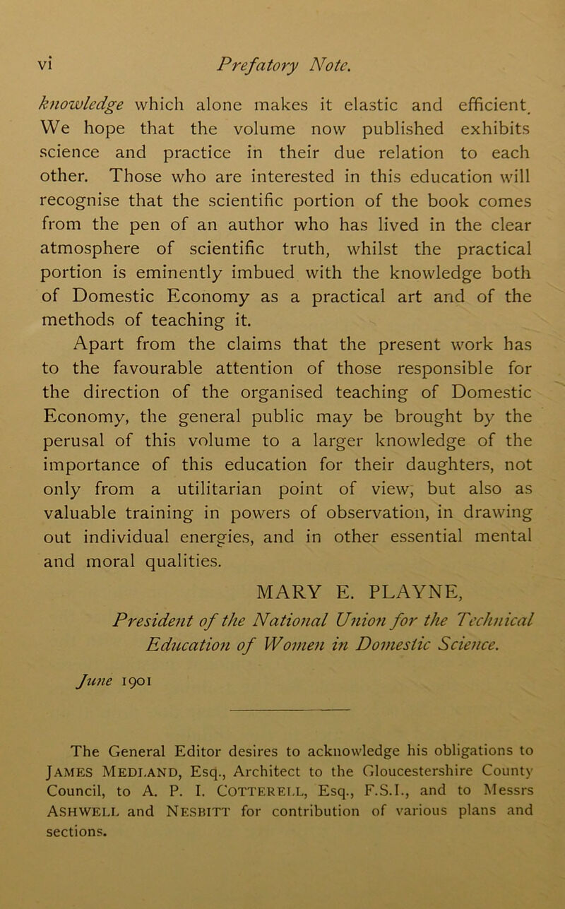 knowledge which alone makes it elastic and efficient. We hope that the volume now published exhibits science and practice in their due relation to each other. Those who are interested in this education will recognise that the scientific portion of the book comes from the pen of an author who has lived in the clear atmosphere of scientific truth, whilst the practical portion is eminently imbued with the knowledge both of Domestic Economy as a practical art and of the methods of teaching it. Apart from the claims that the present work has to the favourable attention of those responsible for the direction of the organised teaching of Domestic Economy, the general public may be brought by the perusal of this volume to a larger knowledge of the importance of this education for their daughters, not only from a utilitarian point of view, but also as valuable training in powers of observation, in drawing out individual energies, and in other essential mental and moral qualities. MARY E. PLAYNE, President of the National Unio7i for the Technical Education of Women in Domestic Science. Jicne 1901 The General Editor desires to acknowledge his obligations to James Medi.and, Esq., Architect to the Gloucestershire County Council, to A. P. I. Cotterell, Esq., F.S.I., and to Messrs Ash WELL and Nesbitt for contribution of various plans and sections.