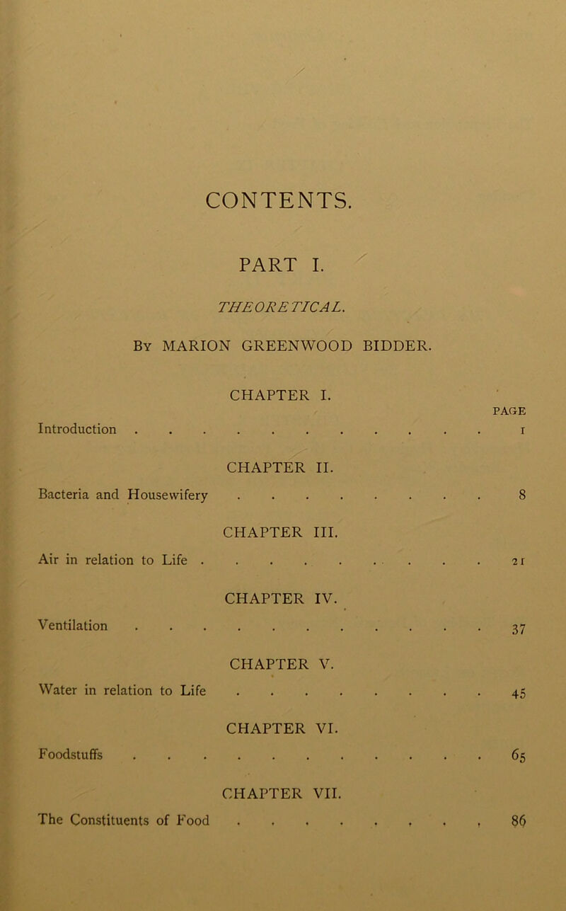 CONTENTS. PART I. THEORETICAL. By MARION GREENWOOD BIDDER. CHAPTER I. PAGE Introduction CHAPTER II. I Bacteria and Housewifery CHAPTER III. 8 Air in relation to Life . CHAPTER IV. 21 Ventilation . . 37 CHAPTER V. Water in relation to Life CHAPTER VI. 45 Foodstuffs CHAPTER VII. . . 65 The Constituents of Food 86