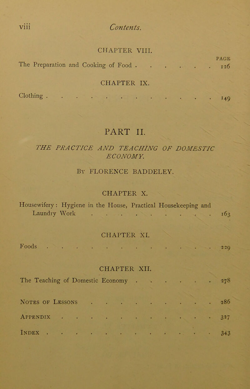 CHAPTER VIII. PAGE The Preparation and Cooking of Food 126 CHAPTER IX. Clothing . 149 PART II. THE PRACTICE AND TEACHING OF DOMESTIC ECONOMY. By FLORENCE BADDELEY. CHAPTER X. Housewifery: Hygiene in the House, Practical Housekeeping and Laundry Work 163 CHAPTER XI. P'oods . . . . . . . . . . . . 22g CHAPTER XII. The Teaching of Domestic Economy . . . . . .278 Notes of Lessons 286 Appendix 327 Index 343