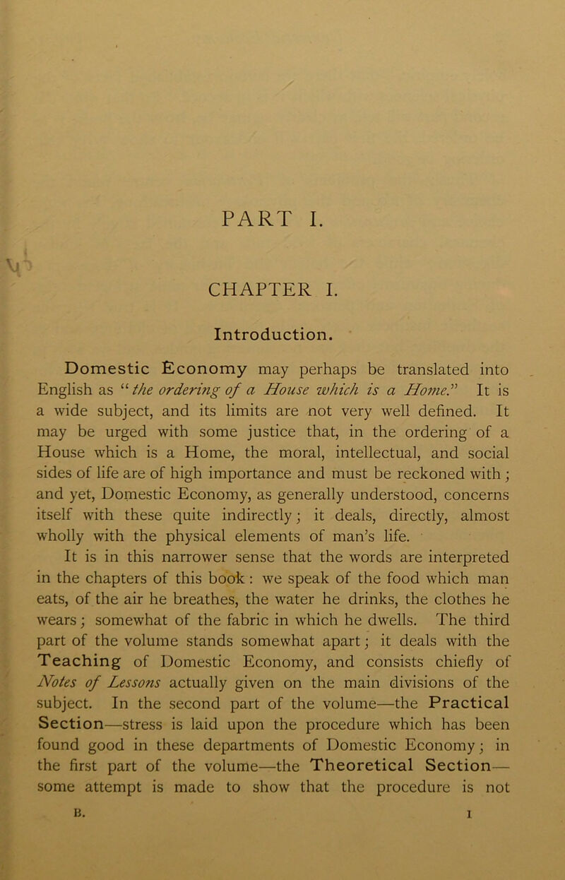 CHAPTER L Introduction. Domestic Economy may perhaps be translated into English as “ the ordering of a House which is a Home.^' It is a wide subject, and its limits are not very well defined. It may be urged with some justice that, in the ordering of a House which is a Home, the moral, intellectual, and social sides of life are of high importance and must be reckoned with; and yet. Domestic Economy, as generally understood, concerns itself with these quite indirectly; it deals, directly, almost wholly with the physical elements of man’s life. It is in this narrower sense that the words are interpreted in the chapters of this book : we speak of the food which man eats, of the air he breathes, the water he drinks, the clothes he wears; somewhat of the fabric in which he dwells. The third part of the volume stands somewhat apart j it deals with the Teaching of Domestic Economy, and consists chiefly of Notes of Lessons actually given on the main divisions of the subject. In the second part of the volume—the Practical Section—stress is laid upon the procedure which has been found good in these departments of Domestic Economy; in the first part of the volume—the Theoretical Section- some attempt is made to show that the procedure is not B. 1