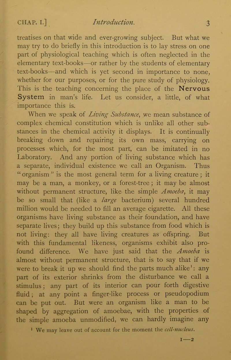 treatises on that wide and ever-growing subject. But what we may try to do briefly in this introduction is to lay stress on one part of physiological teaching which is often neglected in the elementary text-books—or rather by the students of elementary text-books—and which is yet second in importance to none^ whether for our purposes, or for the pure study of physiology. This is the teaching concerning the place of the Nervous System in man’s life. Let us consider, a little, of what importance this is. When we speak of Living Substance, we mean substance of complex chemical constitution which is unlike all other sub- stances in the chemical activity it displays. It is continually breaking down and repairing its own mass, carrying on processes which, for the most part, can be imitated in no Laboratory. And any portion of living substance which has a separate, individual existence we call an Organism. Thus “ organism ” is the most general term for a living creature; it may be a man, a monkey, or a forest-tree; it may be almost without permanent structure, like the simple Amoeba, it may be so small that (like a large bacterium) several hundred million would be needed to fill an average cigarette. All these organisms have living substance as their foundation, and have separate lives; they build up this substance from food which is not living: they all have living creatures as offspring. But with this fundamental likeness, organisms exhibit also pro- found difference. We have just said that the Amoeba is almost without permanent structure, that is to say that if we were to break it up we should find the parts much alike': any part of its exterior shrinks from the disturbance we call a stimulus; any part of its interior can pour forth digestive fluid; at any point a finger-like process or pseudopodium can be put out. But were an organism like a man to be shaped by aggregation of amoebae, with the properties of the simple amoeba unmodified, we can hardly imagine any ' We may leave out of account for the moment the cell-nucleus. I—2