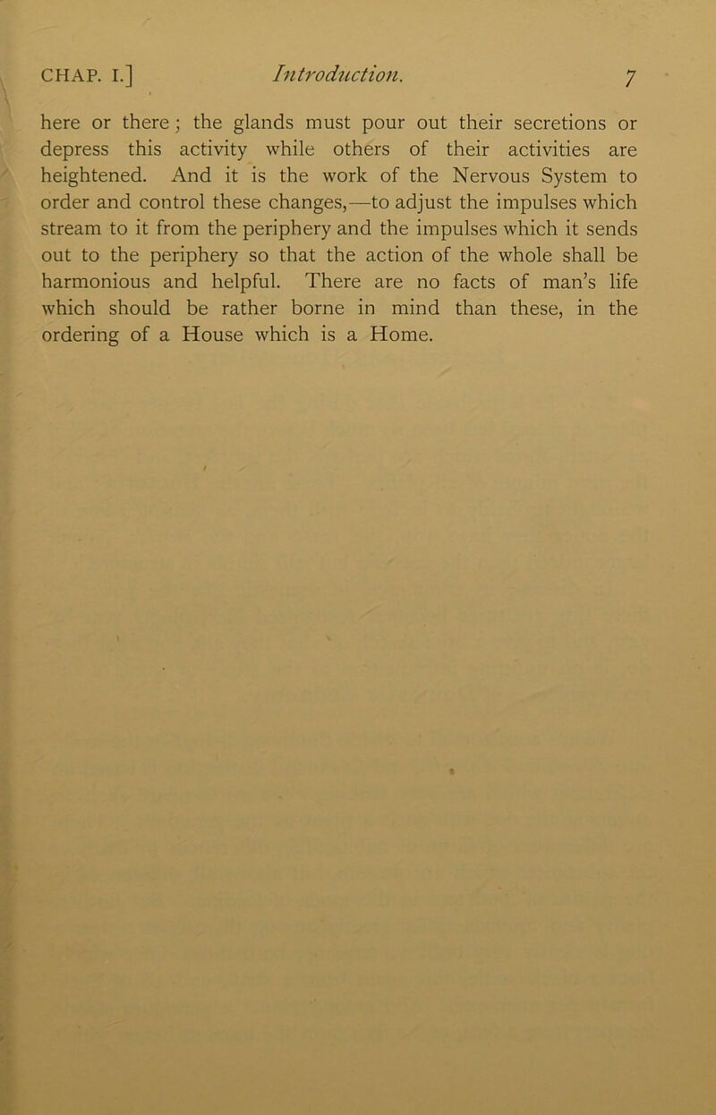 here or there; the glands must pour out their secretions or depress this activity while others of their activities are heightened. And it is the work of the Nervous System to order and control these changes,—to adjust the impulses which stream to it from the periphery and the impulses which it sends out to the periphery so that the action of the whole shall be harmonious and helpful. There are no facts of man’s life which should be rather borne in mind than these, in the ordering of a House which is a Home.
