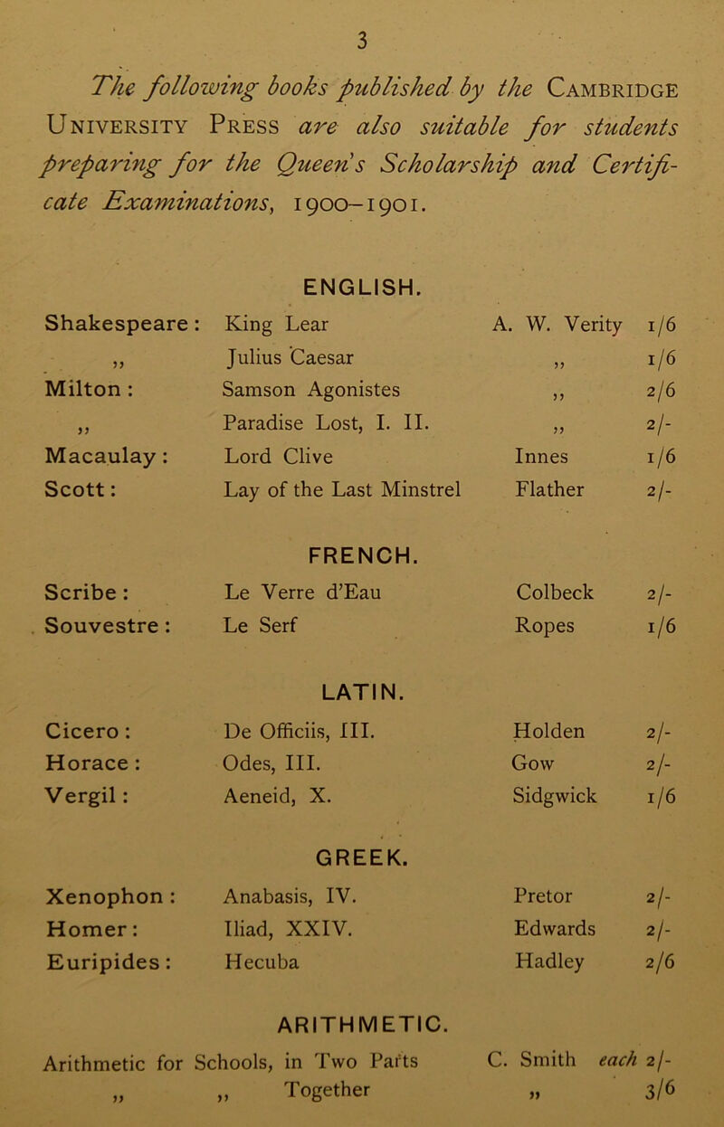 The following books published by the Cambridge University Press are also suitable for students preparing for the Queen s Scholarship and Certifi- cate Examinations^ 1900-1901. ENGLISH. Shakespeare: King Lear A. W. Verity 1/6 Julius Caesar 33 1/6 Milton : Samson Agonistes >3 2/6 >3 Paradise Lost, I. II. 33 2/- Macaulay: Lord Clive Innes 1/6 Scott: Lay of the Last Minstrel Flather 2/- FRENCH. Scribe : Le Verre d’Eau Colbeck 2/- Souvestre: Le Serf Ropes 1/6 LATIN. Cicero : De Officiis, III. Holden 2/- Horace: Odes, III. Gow 2/- Vergil: Aeneid, X. Sidgwick 1/6 GREEK. Xenophon: Anabasis, IV. Pretor 2/- Homer: Iliad, XXIV. Edwards 2/- Euripides: Hecuba Hadley 2/6 ARITHMETIC. Arithmetic for Schools, in Two Parts C. Smith each 2/- „ „ Together „ 3/6