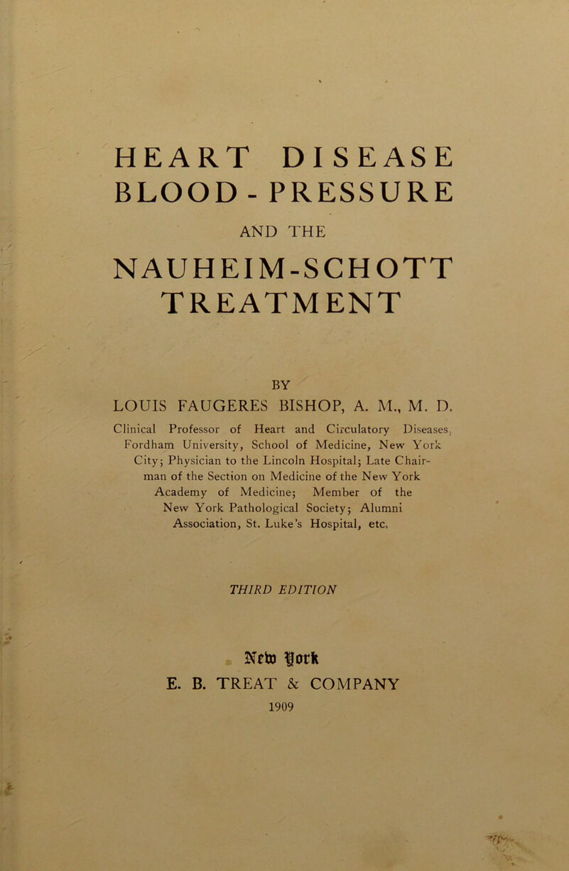 HEART DISEASE BLOOD - PRESSURE AND THE NAUHEIM-SCHOTT TREATMENT BY LOUIS FAUGERES BISHOP, A. M., M. D. Clinical Professor of Heart, and Circulatory Diseases, Fordham University, School of Medicine, New York Cityj Physician to the Lincoln Hospital; Late Chair- man of the Section on Medicine of the New York Academy of Medicine; Member of the New York Pathological Society; Alumni Association, St. Luke’s Hospital, etc, THIRD EDITION Nrto fork E. B. TREAT & COMPANY 1909