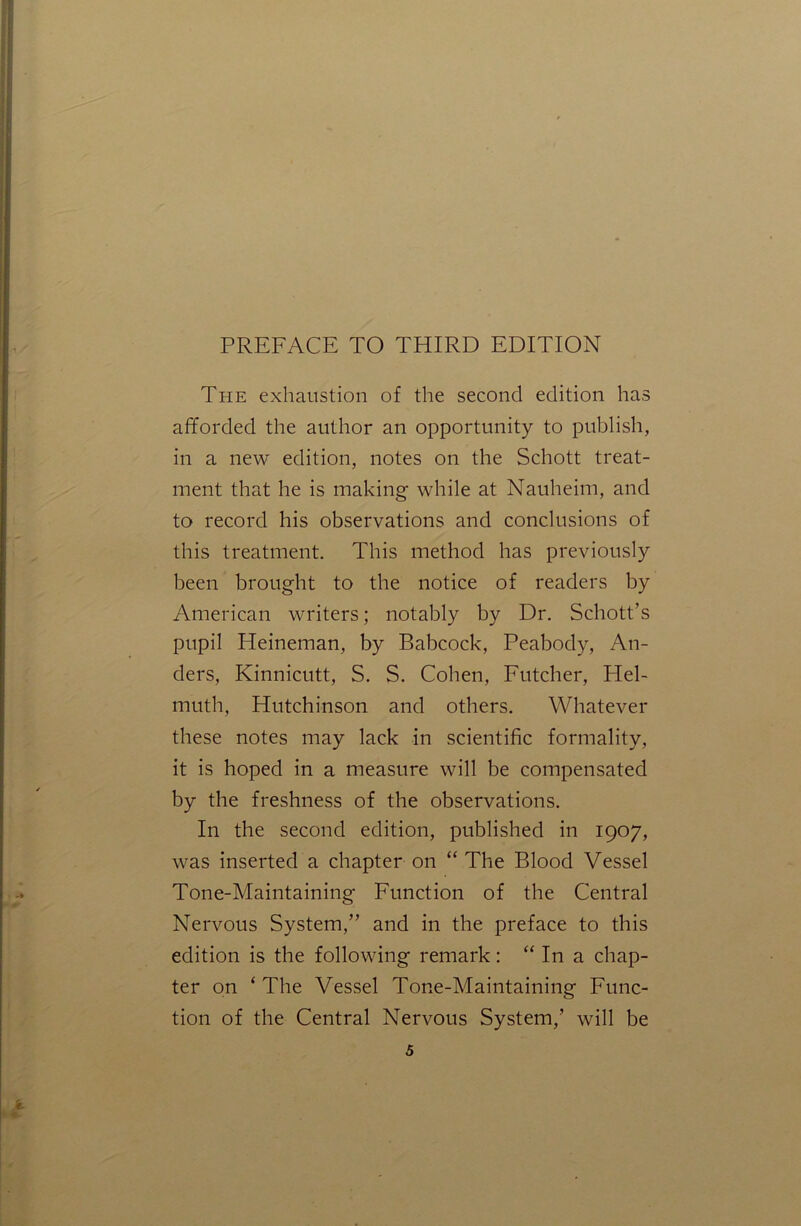 The exhaustion of the second edition has afforded the author an opportunity to publish, in a new edition, notes on the Schott treat- ment that he is making while at Nauheim, and to record his observations and conclusions of this treatment. This method has previously been brought to the notice of readers by American writers; notably by Dr. Schott’s pupil Heineman, by Babcock, Peabody, An- ders, Kinnicutt, S. S. Cohen, Futcher, Hel- muth, Hutchinson and others. Whatever these notes may lack in scientific formality, it is hoped in a measure will be compensated by the freshness of the observations. In the second edition, published in 1907, was inserted a chapter on “ The Blood Vessel Tone-Maintaining Function of the Central Nervous System,” and in the preface to this edition is the following remark: “ In a chap- ter on ‘ The Vessel Tone-Maintaining Func- tion of the Central Nervous System,’ will be