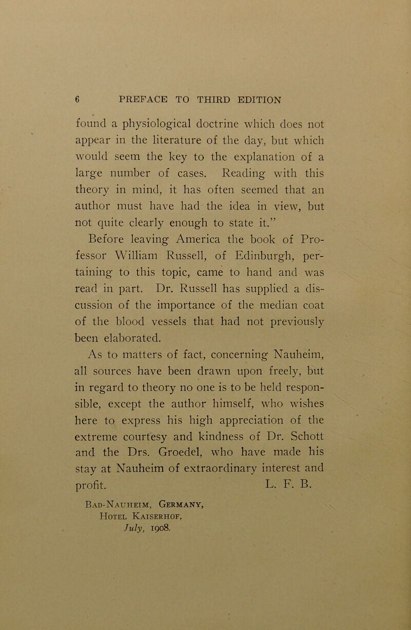 found a physiological doctrine which does not appear in the literature of the day, but which would seem the key to the explanation of a large number of cases. Reading with this theory in mind, it has often seemed that an author must have had the idea in view, but not quite clearly enough to state it.” Before leaving America the book of Pro- fessor William Russell, of Edinburgh, per- taining to this topic, came to hand and was read in part. Dr. Russell has supplied a dis- cussion of the importance of the median coat of the blood vessels that had not previously been elaborated. As to matters of fact, concerning Nauheim, all sources have been drawn upon freely, but in regard to theory no one is to be held respon- sible, except the author himself, who wishes here to express his high appreciation of the extreme courtesy and kindness of Dr. Schott and the Drs. Groeclel, who have made his stay at Nauheim of extraordinary interest and profit. L. F. B. Bad-Naui-ieim, Germany, Hotel Kaiserhof, July, 1908.