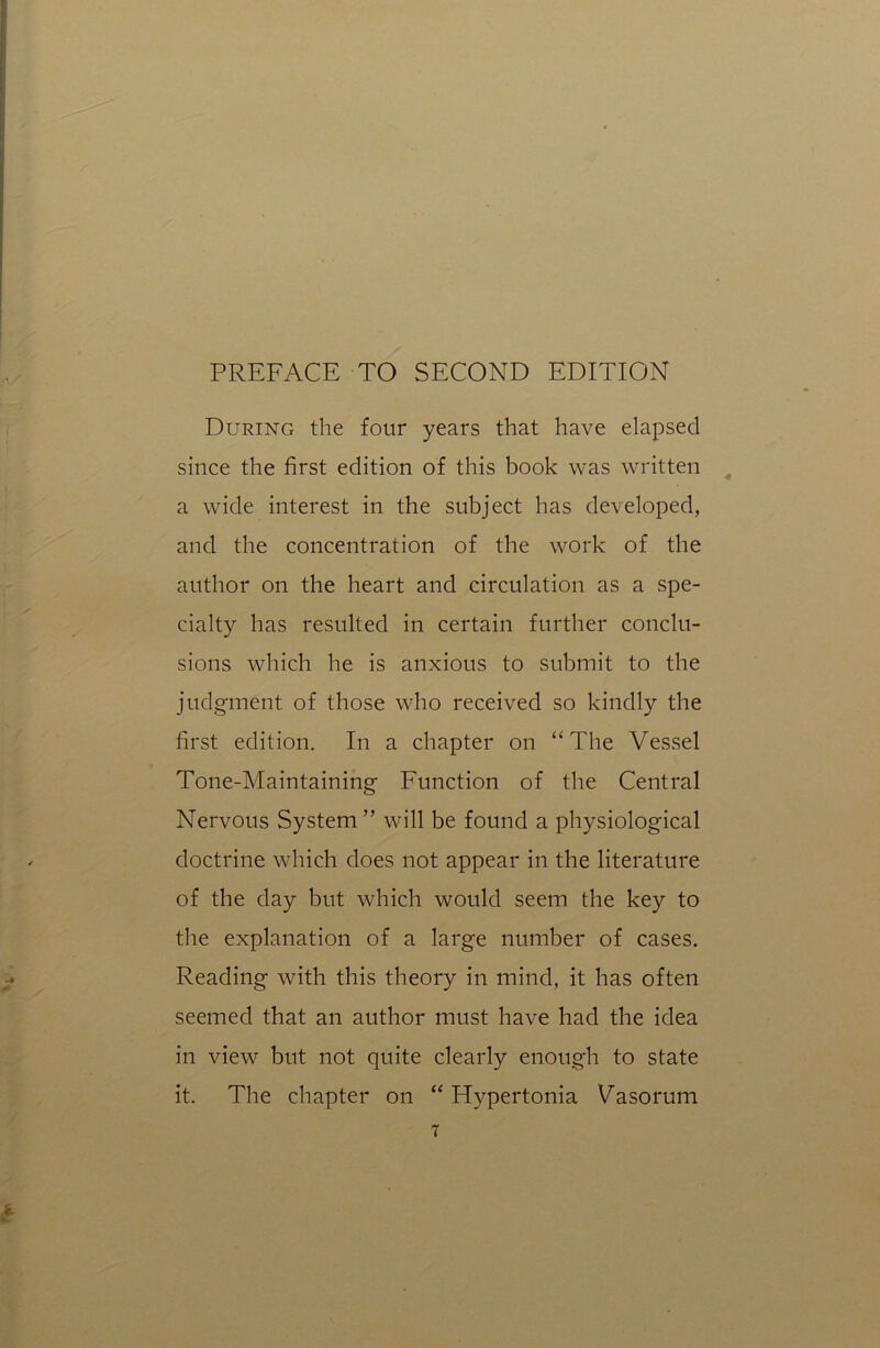 During the four years that have elapsed since the first edition of this book was written a wide interest in the subject has developed, and the concentration of the work of the author on the heart and circulation as a spe- cialty has resulted in certain further conclu- sions which he is anxious to submit to the judgment of those who received so kindly the first edition. In a chapter on “The Vessel Tone-Maintaining Function of the Central Nervous System” will be found a physiological doctrine which does not appear in the literature of the day but which would seem the key to the explanation of a large number of cases. Reading with this theory in mind, it has often seemed that an author must have had the idea in view but not quite clearly enough to state it. The chapter on “ Hypertonia Vasorum