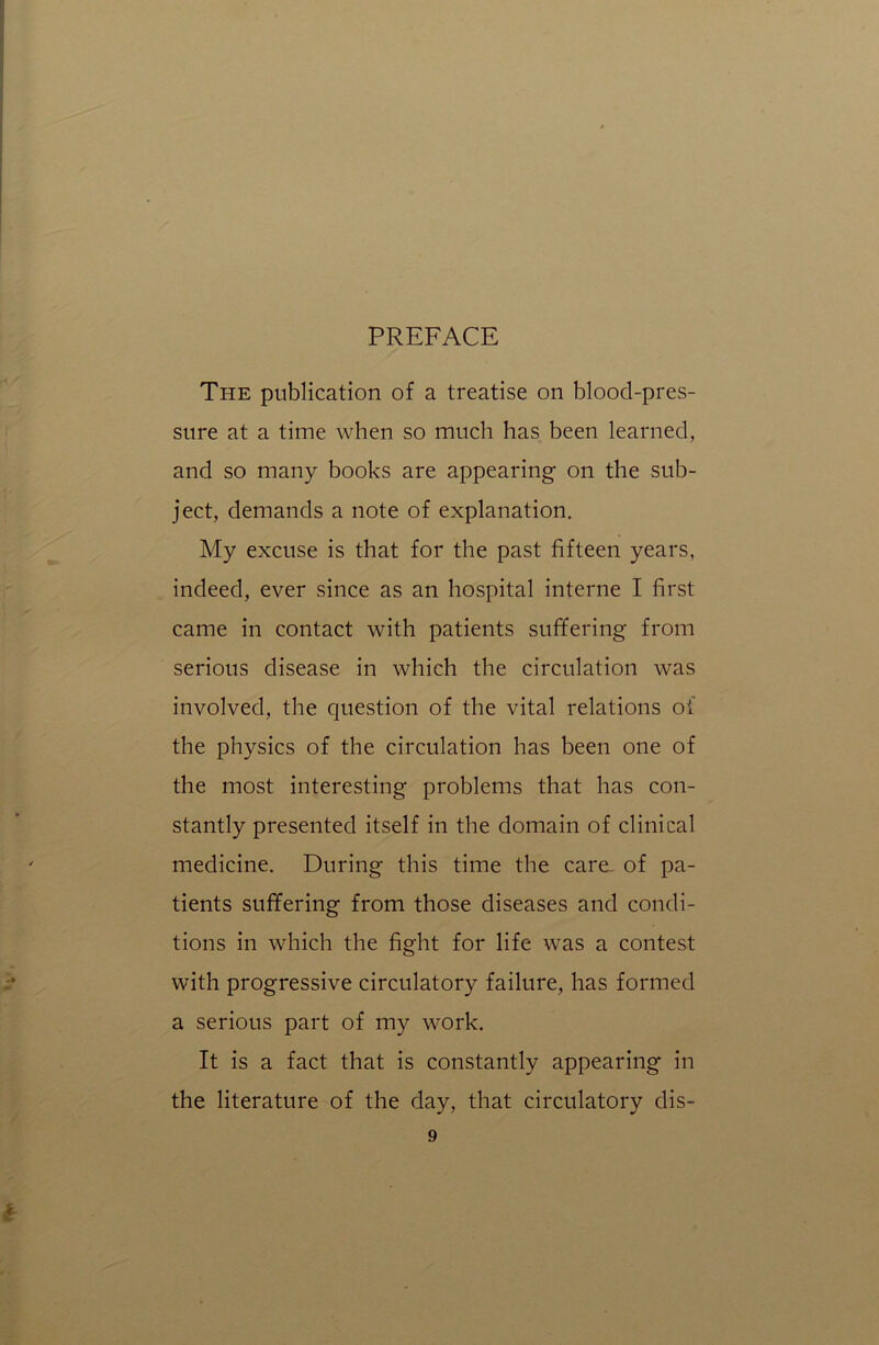 PREFACE The publication of a treatise on blood-pres- sure at a time when so much has been learned, and so many books are appearing on the sub- ject, demands a note of explanation. My excuse is that for the past fifteen years, indeed, ever since as an hospital interne I first came in contact with patients suffering from serious disease in which the circulation was involved, the question of the vital relations oi the physics of the circulation has been one of the most interesting problems that has con- stantly presented itself in the domain of clinical medicine. During this time the care of pa- tients suffering from those diseases and condi- tions in which the fight for life was a contest with progressive circulatory failure, has formed a serious part of my work. It is a fact that is constantly appearing in the literature of the day, that circulatory dis-