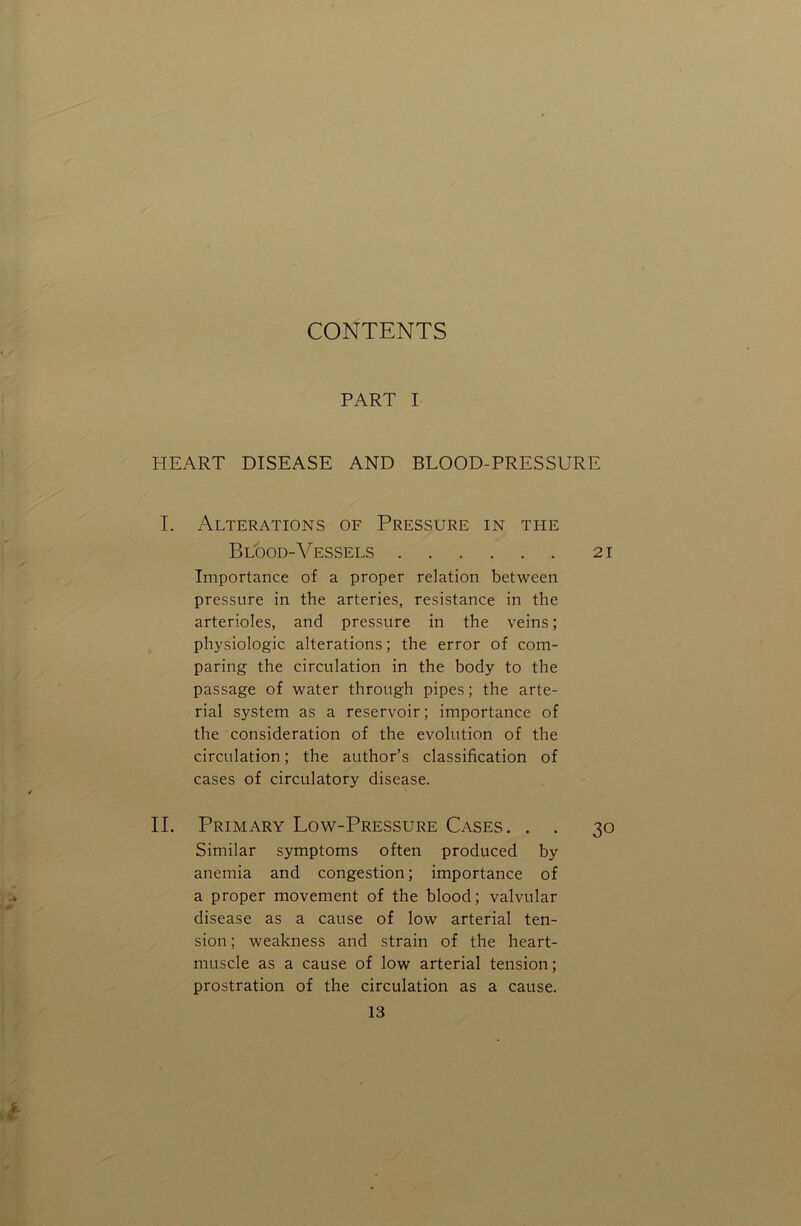 CONTENTS PART I HEART DISEASE AND BLOOD-PRESSURE I. Alterations of Pressure in the Blood-Vessels 21 Importance of a proper relation between pressure in the arteries, resistance in the arterioles, and pressure in the veins; physiologic alterations; the error of com- paring the circulation in the body to the passage of water through pipes; the arte- rial system as a reservoir; importance of the consideration of the evolution of the circulation; the author’s classification of cases of circulatory disease. II. Primary Low-Pressure Cases. . . 30 Similar symptoms often produced by anemia and congestion; importance of a proper movement of the blood; valvular disease as a cause of low arterial ten- sion ; weakness and strain of the heart- muscle as a cause of low arterial tension; prostration of the circulation as a cause.