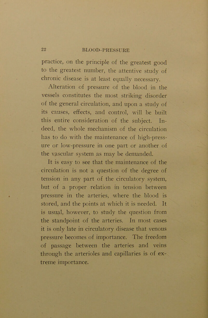 practice, on the principle of the greatest good to the greatest number, the attentive study of chronic disease is at least equally necessary. Alteration of pressure of the blood in the vessels constitutes the most striking disorder of the general circulation, and upon a study of its causes, effects, and control, will be built this entire consideration of the subject. In- deed, the whole mechanism of the circulation has to do with the maintenance of high-press- ure or low-pressure in one part or another of the vascular system as may be demanded. It is easy to see that the maintenance of the circulation is not a question of the degree of tension in any part of the circulatory system, but of a proper relation in tension between pressure in the arteries, where the blood is stored, and the points at which it is needed. It is usual, however, to study the question from the standpoint of the arteries. In most cases it is only late in circulatory disease that venous pressure becomes of importance. The freedom of passage between the arteries and veins through the arterioles and capillaries is of ex- treme importance.