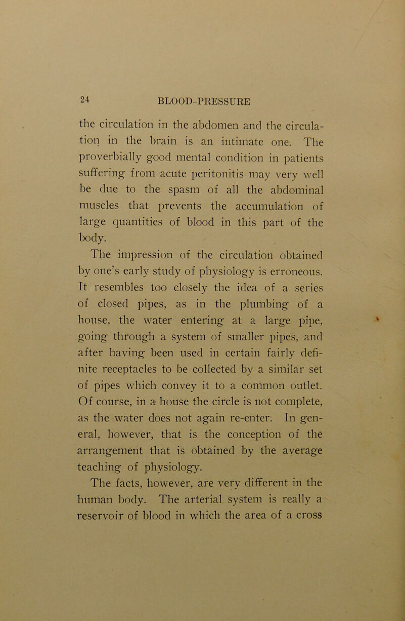 the circulation in the abdomen and the circula- tion in the brain is an intimate one. The proverbially good mental condition in patients suffering from acute peritonitis may very well be due to the spasm of all the abdominal muscles that prevents the accumulation of large quantities of blood in this part of the body. The impression of the circulation obtained by one’s early study of physiology is erroneous. It resembles too closely the idea of a series of closed pipes, as in the plumbing of a house, the water entering at a large pipe, going through a system of smaller pipes, and after having been used in certain fairly defi- nite receptacles to be collected by a similar set of pipes which convey it to a common outlet. Of course, in a house the circle is not complete, as the water does not again re-enter. In gen- eral, however, that is the conception of the arrangement that is obtained by the average teaching of physiology. The facts, however, are very different in the human body. The arterial system is really a reservoir of blood in which the area of a cross