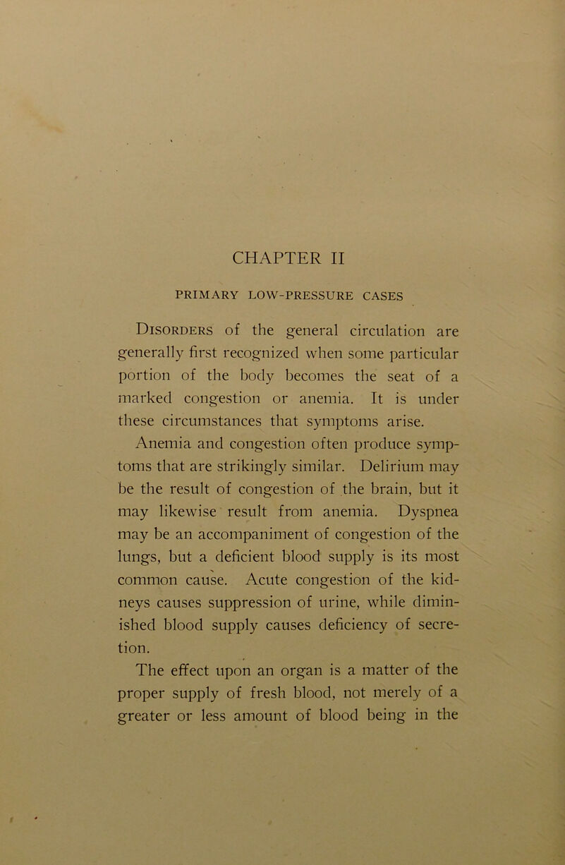 PRIMARY LOW-PRESSURE CASES Disorders of the general circulation are generally first recognized when some particular portion of the body becomes the seat of a marked congestion or anemia. It is under these circumstances that symptoms arise. Anemia and congestion often produce symp- toms that are strikingly similar. Delirium may be the result of congestion of the brain, but it may likewise result from anemia. Dyspnea may be an accompaniment of congestion of the lungs, but a deficient blood supply is its most common cause. Acute congestion of the kid- neys causes suppression of urine, while dimin- ished blood supply causes deficiency of secre- tion. The effect upon an organ is a matter of the proper supply of fresh blood, not merely of a greater or less amount of blood being in the