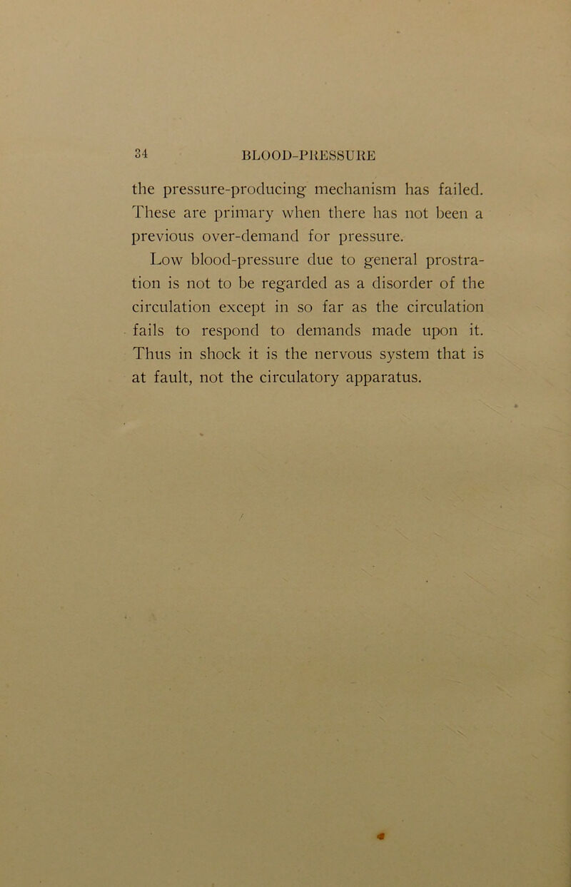 the pressure-producing mechanism has failed. These are primary when there has not been a previous over-demand for pressure. Low bloocl-pressure due to general prostra- tion is not to be regarded as a disorder of the circulation except in so far as the circulation fails to respond to demands made upon it. Thus in shock it is the nervous system that is at fault, not the circulatory apparatus.