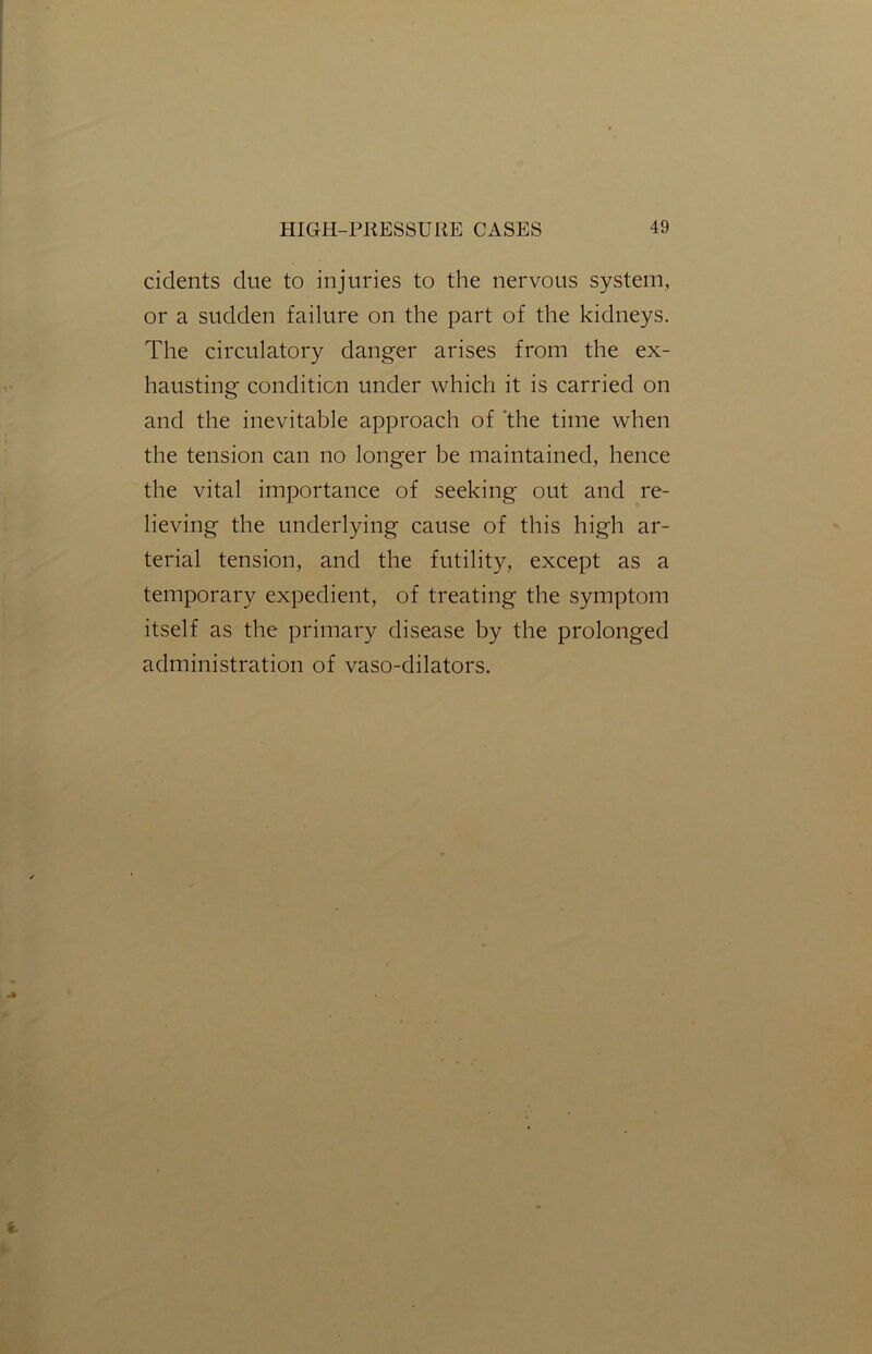 cidents due to injuries to the nervous system, or a sudden failure on the part of the kidneys. The circulatory danger arises from the ex- hausting condition under which it is carried on and the inevitable approach of the time when the tension can no longer be maintained, hence the vital importance of seeking out and re- lieving the underlying cause of this high ar- terial tension, and the futility, except as a temporary expedient, of treating the symptom itself as the primary disease by the prolonged administration of vaso-dilators.