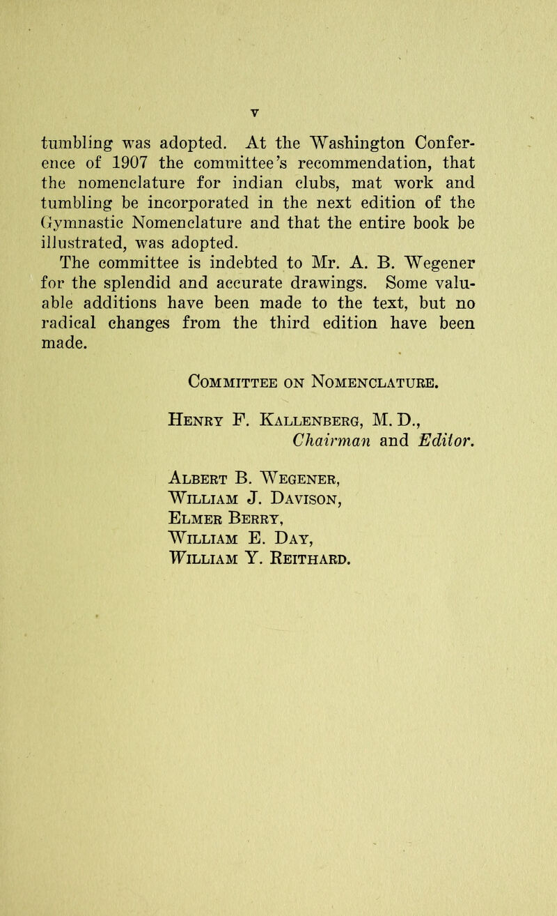 tumbling was adopted. At the Washington Confer- ence of 1907 the committee’s recommendation, that the nomenclature for indian clubs, mat work and tumbling be incorporated in the next edition of the Gymnastic Nomenclature and that the entire book be illustrated, was adopted. The committee is indebted to Mr. A. B. Wegener for the splendid and accurate drawings. Some valu- able additions have been made to the text, but no radical changes from the third edition have been made. Committee on Nomenclature. Henry F. Kallenberg, M. D., Chairman and Editor. Albert B. Wegener, William J. Davison, Elmer Berry, William E. Day, William Y. Reithard.