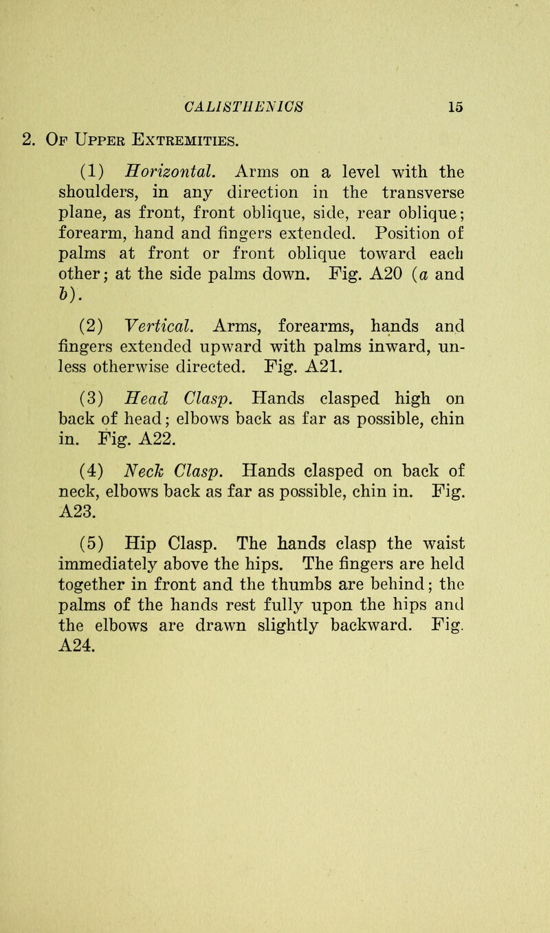 2. Of Upper Extremities. (1) Horizontal. Arms on a level with the shoulders, in any direction in the transverse plane, as front, front oblique, side, rear oblique; forearm, hand and fingers extended. Position of palms at front or front oblique toward eacli other; at the side palms down. Fig. A20 (a and &). (2) Vertical. Arms, forearms, hands and fingers extended upward with palms inward, un- less otherwise directed. Fig. A21. (3) Head Clasp. Hands clasped high on back of head; elbows back as far as possible, chin in. Fig. A22. (4) Neck Clasp. Hands clasped on back of neck, elbows back as far as possible, chin in. Fig. A23. (5) Hip Clasp. The hands clasp the waist immediately above the hips. The fingers are held together in front and the thumbs are behind; the palms of the hands rest fully upon the hips and the elbows are drawn slightly backward. Fig. A24.