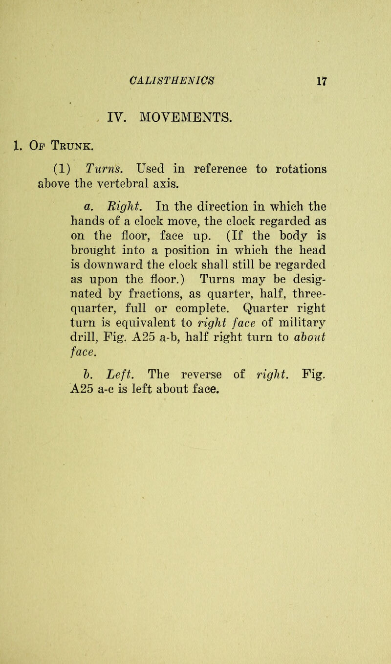 IV. MOVEMENTS. 1. Of Trunk. (1) Turns. Used in reference to rotations above the vertebral axis. a. Eight. In the direction in which the hands of a clock move, the clock regarded as on the floor, face up. (If the body is brought into a position in which the head is downward the clock shall still be regarded as upon the floor.) Turns may be desig- nated by fractions, as quarter, half, three- quarter, full or complete. Quarter right turn is equivalent to right face of military drill, Fig. A25 a-b, half right turn to about face. b. Left. The reverse of right. Fig. A25 a-c is left about face.