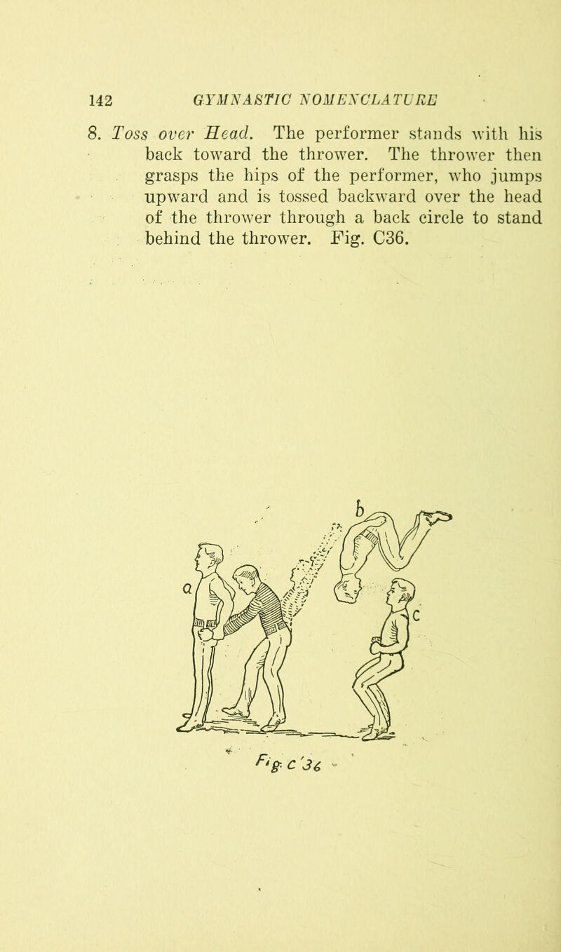 8. Toss over Read. The performer stands with his back toward the thrower. The thrower then grasps the hips of the performer, who jumps upward and is tossed backward over the head of the thrower through a back circle to stand behind the thrower. Fig. C36.