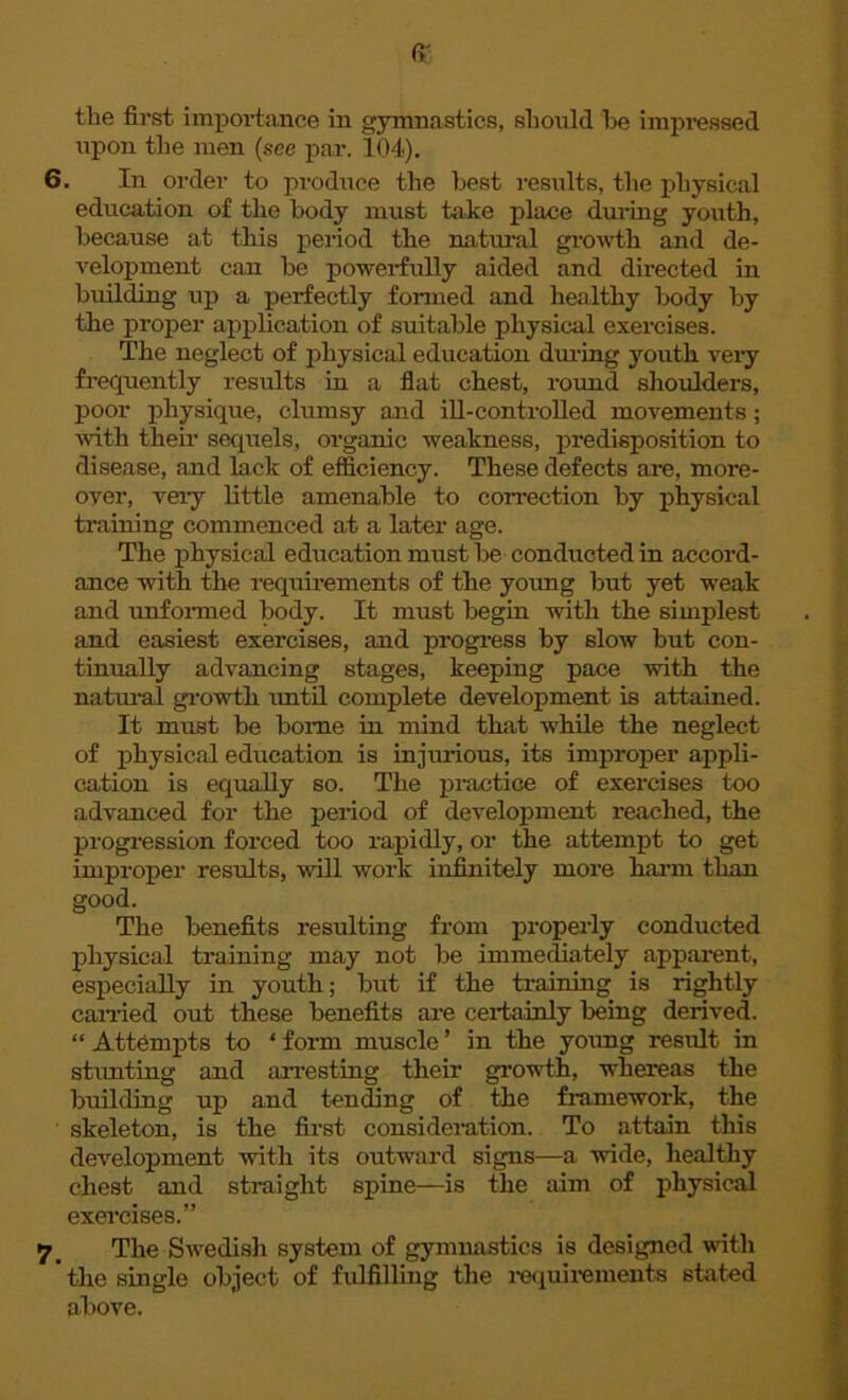 ff the first importance in gymnastics, should be impressed upon tlie men (see par. 104). 6. In order to produce the best results, the physical education of the body must take place during youth, because at this period the natural growth and de- velopment can be powerfully aided and directed in building up a perfectly formed and healthy body by the propel* application of suitable physical exercises. The neglect of physical education during youth very frequently results in a flat chest, round shoulders, poor physique, clumsy and ill-controlled movements ; with their sequels, organic weakness, predisposition to disease, and lack of efficiency. These defects are, more- over, very little amenable to correction by physical training commenced at a later age. The physical education must be conducted in accord- ance with the requirements of the young but yet weak and unformed body. It must begin with the simplest and easiest exercises, and progress by slow but con- tinually advancing stages, keeping pace with the natural growth until complete development is attained. It must be borne in mind that while the neglect of physical education is injurious, its improper appli- cation is equally so. The practice of exercises too advanced for the period of development reached, the progression forced too rapidly, or the attempt to get improper results, will work infinitely more harm than good. The benefits resulting from properly conducted physical training may not be immediately apparent, especially in youth; but if the training is rightly carried out these benefits are certainly being derived. “ Attempts to ‘ form muscle ’ in the young result in stunting and arresting their growth, whereas the building up and tending of the framework, the skeleton, is the first consideration. To attain this development with its outward signs—a wide, healthy chest and straight spine—is the aim of physical exercises.” 7. The Swedish system of gymnastics is designed with the single object of fulfilling the requirements stated above.