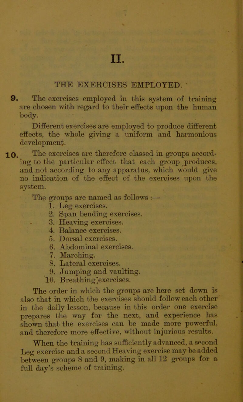 II. THE EXERCISES EMPLOYED. ' 9. The exercises employed in this system of training are chosen with regard to their effects upon the human body. Different exercises are employed to produce different effects, the whole giving a uniform and harmonious development. 10. The exercises are therefore classed in groups accord- ing to the particular effect that each group produces, and not according to any apparatus, which would give no indication of the effect of the exercises upon the system. The groups are named as follows :— 1. Leg exercises. 2. Span bending exercises. 3. Heaving exercises. 4. Balance exercises. 5. Dorsal exercises. 6. Abdominal exercises. 7. Marching. 8. Lateral exercises. 9. Jumping and vaulting. 10. Breathing'exercises. The order in which the groups are here set down is also that in which the exercises should follow each other in the daily lesson, because in this order one exercise prepares the way for the next, and experience has shown that the exercises can be made more powerful, and therefore more effective, without injurious results. When the training has sufficiently advanced, a second Leg exercise and a second Heaving exercise may lie added between groups 8 and 9, making in all 12 groups for a full day’s scheme of training.