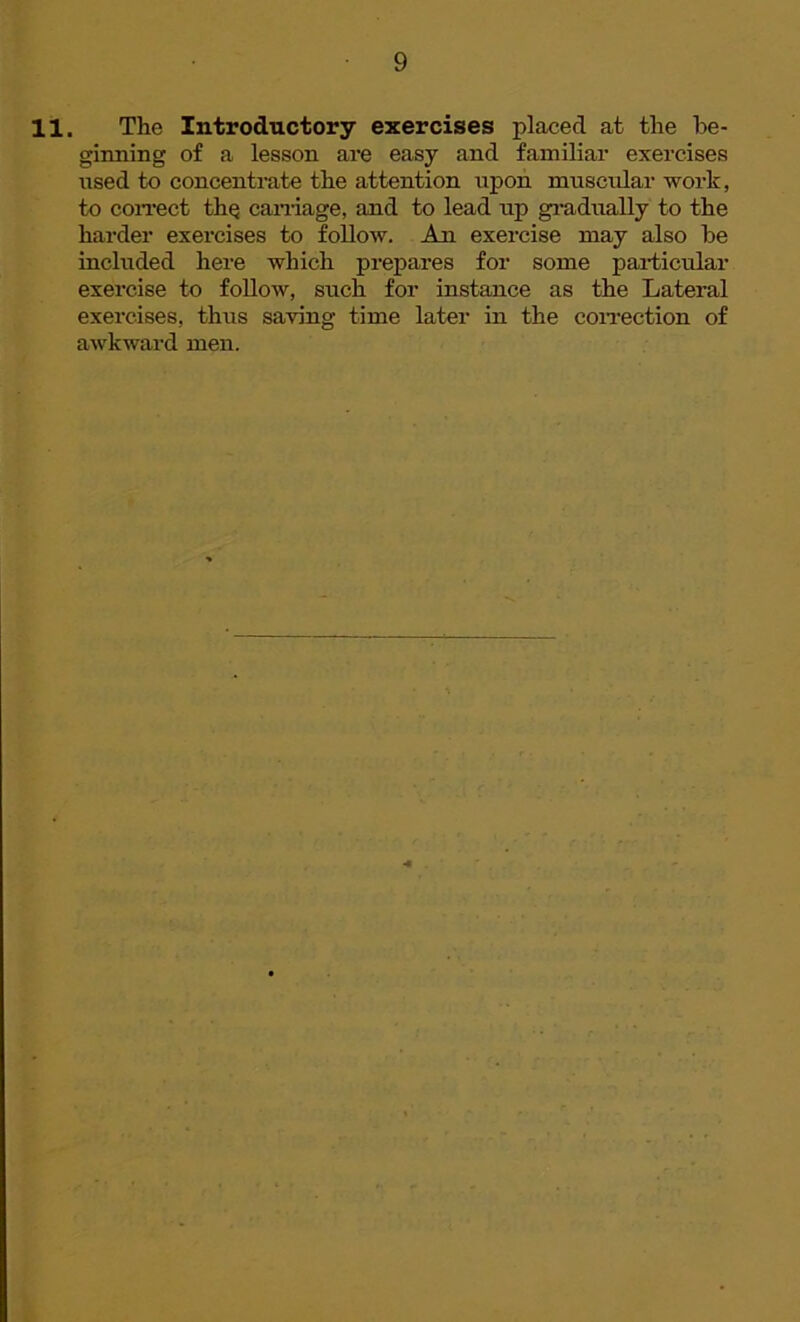11. The Introductory exercises placed at the be- ginning of a lesson are easy and familiar exercises used to concentrate the attention upon muscular work, to correct the carriage, and to lead up gradually to the harder exercises to follow. An exercise may also be included here which prepares for some particular exercise to follow, such for instance as the Lateral exercises, thus saving time later in the correction of awkward men.