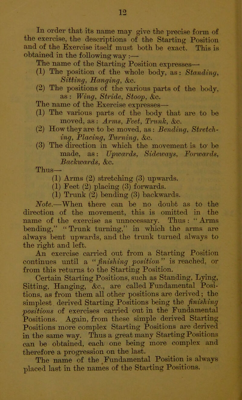 In order that its name may give the precise form of the exercise, the descriptions of the Starting Position and of the Exercise itself must both be exact. This is obtained in the following way :— The name of the Starting Position expresses—• (1) The position of the whole body, as: Standing, Sitting, Hanging, &c. (2) The positions of the various parts of the body, as : Wing, Stride, Stoop, &c. The name of the Exercise expresses— (1) The various parts of the body that are to be moved, as: Arms, Feet, Trunk, &c. (2) How they are to be moved, as : Bending, Stretch- ing, Placing, Turning, &c. (3) The direction in which the movement is to- be made, as: Upwards, Sideways, Forwards, Backwards, &c. Thus— (1) Arms (2) stretching (3) upwards. (1) Feet (2) placing (3) forwards. (1) Trunk (2) bending (3) backwards. Note.—When there can be no doubt as to the direction of the movement, this is omitted in the name of the exercise as imnecessary. Thus: “ Arms bending,” “ Trunk turning,” in which the arms are always bent upwards, and the trank turned always to the right and left. An exercise carried out from a Starting Position continues until a “ finishing position ” is reached, or from this returns to the Starting Position. Certain Starting Positions, such as Standing, Lying, Sitting, Hanging, &c., are called Fundamental Posi- tions, as from them all other positions are derived; the simplest derived Starting Positions being the finishing positions of exercises earned out in the Fundamental Positions. Again, from these simple derived Starting Positions more complex Starting Positions are derived in the same way. Thus a great many Starting Positions can Ire obtained, each one being more complex and therefore a progression on the last. The name of the Fundamental Position is always placed last in the names of the Starting Positions.