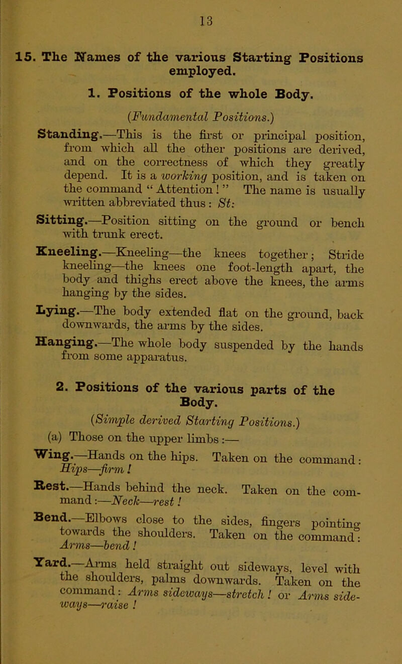 15. The Names of the various Starting Positions employed. 1. Positions of the whole Body. (Fundamental Positions.) Standing.—This is the first or principal position, from which all the other positions are derived, and on the correctness of which they greatly depend. It is a working position, and is taken on the command “ Attention ! ” The name is usually written abbreviated thus : St: Sitting.—Position sitting on the ground or bench with trunk erect. Kneeling.—Kneeling—the knees together; Stride kneeling—the knees one foot-length apart, the body and thighs erect above the knees, the arms hanging by the sides. Bying. The body extended flat on the ground, back downwards, the arms by the sides. Hanging.—The whole body suspended by the hands from some apparatus. 2. Positions of the various parts of the Body. (Simple derived Starting Positions.) (a) Those on the upper limbs :— Wing.—Hands on the hips. Taken on the command : Hips—firm! B>est. Hands behind the neck. Taken on the com- mand :—Neck—rest! Bend. Elbows close to the sides, fingers pointino- towards the shoulders. Taken on the command” Arms—bend! Yard.—Arms held straight out sideways, level with the shoulders, palms downwards. Taken on the command: Arms sideways—stretch ! or Arms side- ways—raise !